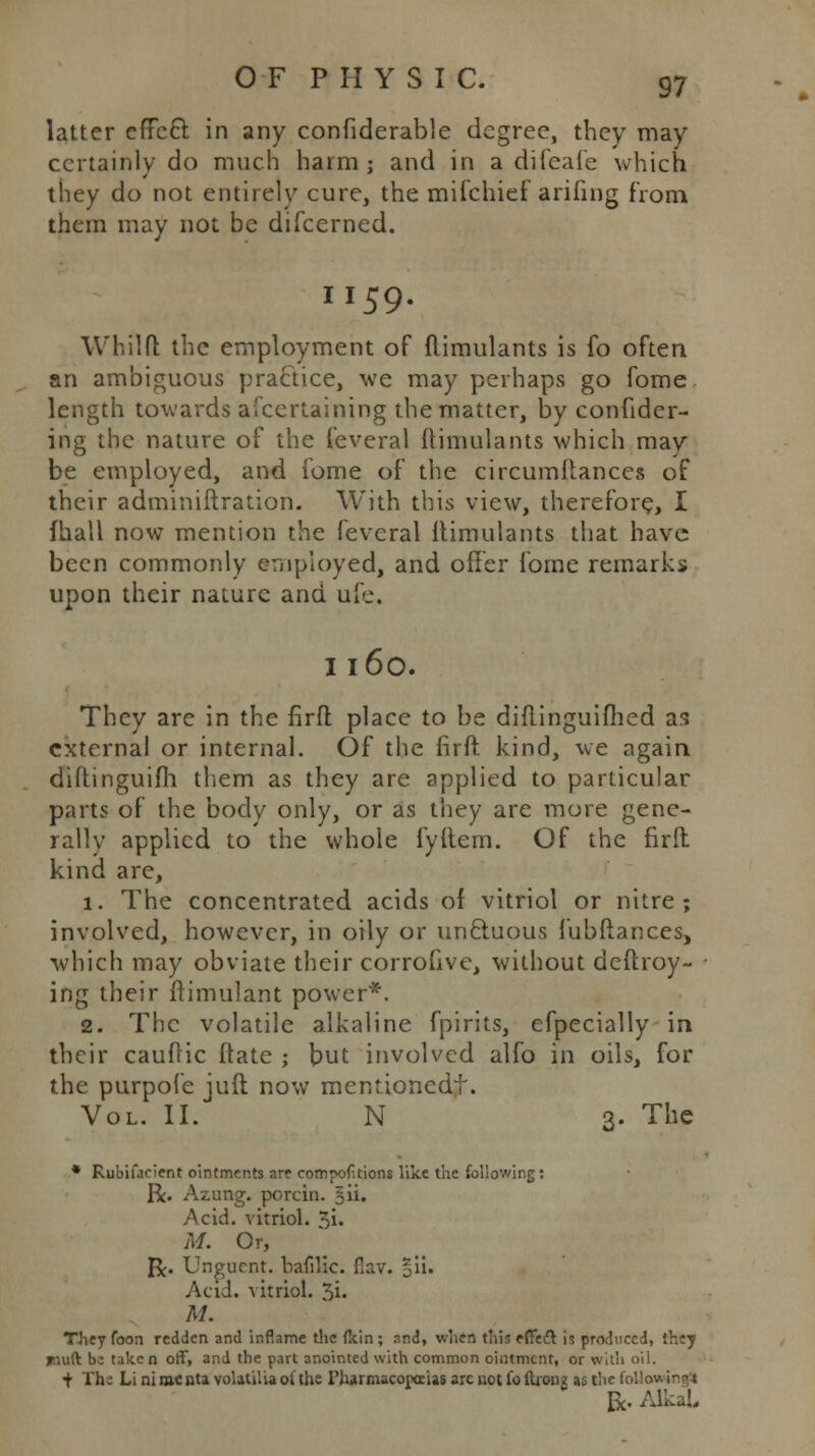 latter efTccl: in any confiderable degree, they may certainly do much harm; and in a difeafe which they do not entirely cure, the mifchief arifing from them may not be difcerned. I I 59 Whilft the employment of flimulants is fo often an ambiguous practice, we may perhaps go fome length towards afcertaining the matter, by confider- ing the nature of the feveral Itimulants which may be employed, and fome of the circumflances of their adminiftration. With this view, therefore, I fhall now mention the feveral Itimulants that have been commonly employed, and offer fome remarks upon their nature and ufe. I I 60. They are in the firfl place to be diflinguifhed as external or internal. Of the firfl kind, we again diftinguifh them as they are applied to particular parts of the body only, or as they are more gene- rally applied to the whole fyftem. Of the firfl kind are, 1. The concentrated acids of vitriol or nitre; involved, however, in oily or uncluous Jubilances, which may obviate their corrofive, without deftroy- ing their ftimulant power*. 2. The volatile alkaline fpirits, cfpecially in their cauflic (late ; but involved alfo in oils, for the purpofe juft now mentionedt. Vol. II. N 3. The * Rubifaeient ointments are compofitions like the following: R. Azung. porcin. §ii. Acid, vitriol, ^i. M. Or, R. Unguent, bafilic. flav. %\u Acid, vitriol. 3i. M. TJiey foon redden and inflame the fkin ; and, when this efTecl is produced, they rmft b^ taken off, and the part anointed with common ointment, or with oil. + Th-: Li ni rac ata volatilia of the Pharmacopoeias arc not fo ftionz as the following)  R. AlkaL