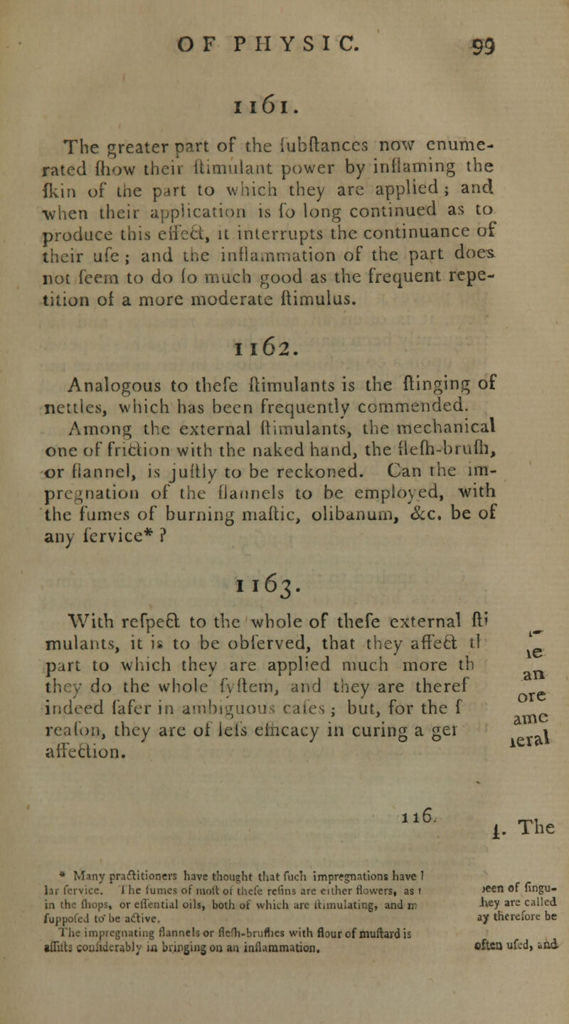 1161. The greater part of the iubftances now enume- rated fliow their ftimulant power by inflaming the fkin of the part to which they are applied ; and •when their application is fo long continued as to produce this eif'e6t, it interrupts the continuance of their ufe; and the inflammation of the part does not fcern to do fo much good as the frequent repe- tition of a more moderate flimulus. I l62. Analogous to thefe ftimulants is the flinging of nettles, which has been frequently commended. Among the external ifimulants, the mechanical one of friction with the naked hand, the tleih-brufh, or flannel, is juitly to be reckoned. Can the im- pregnation of the flannels to be employed, with the fumes of burning mafhc, olibanum, &c. be of any fervice* ? U63. With refpect to the whole of thefe external ft' mulants, it is to be obferved, that they affect tl part to which they are applied much more th they do the whole fv (tern, and they are theref indeed fafer in ambiguous cafes ; but, for the f reafon, they are of lels emcacy in curing a get 1 affection. \e an ore ame 116. i. The * Many practitioners have thought that fuch impregnations have I Ur fervice. J he funics of molt oi thefe rcfins are either flowers, as i jeen of fingu- in the (hops, or ellential oils, both of which arc ihmuiating, and m 'vev arc called fuppofeJ to be adtive. ay therefore be The impregnating flannels or fiefh-brufhes with flour of muftardis •Hilts couiiderably ia bringing on an inflammation. cftca ufed, &a&