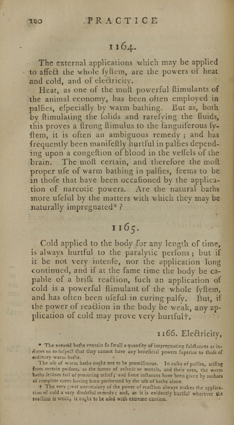 I 164. The external applications which may be applied to affeft. the whole fyftem, are the powers of heat and cold, and of electricity. Heat, as one of the moft powerful ftimulants of the animal economy, has been often employed in palfies, efpecially by warm bathing. But as, both by ftimulating the folids and rarefying the fluids, this proves a ftrong flimulus to the fanguiferous fy- item, it is often an ambiguous remedy ; and has frequently been manifeftly hurtful in palfies depend- ing upon a congeftion of blood in the veifels of the brain. The moft certain, and therefore the molt proper ufe of warm bathing in palfies, feems to be in thofe that have been occafioned by the applica- tion of narcotic powers. Are the natural baths more ufeful by the matters with which they may be naturally impregnated* ? 1165. Cold applied to the body for any length of time, is always hurtful to the paralytic perfons ; but if it be not very intenfe, nor the application long continued, and if at the fame time the body be ca- pable of a brifK reaction, fuch an application of cold is a powerful ftimulant of the whole fyftem, and has often been ufeful in curing palfy. But, if the power of reaction in the body be weak, any ap- plication of cold may prove very hurtfult. 1166. Electricity, * The nitural bnfhs contain to fmall a quantity of imprernating fubftances as in- duces us to fufpefl that they cannot have any beneficial powers fuperior to thofe of ordinary warm bal The ufe of w inn baths ought not to be promifcuous. In cafes of palles, arifinj from certain poifons, as the fumes of arfenic or metals, and their ores, the warm baths feMom fail ot p-ocuring relief; and fon-.e infrances have been given by author* of complete cures having been performed by the ufe of baths alone. + The very great uncertainty of the power of reaclion always makes the spplica- tion of cold a very doubtful remedy; and, as it is evidently hurtful wherever the motion is weak, it ought to be ufed with extreme caution.