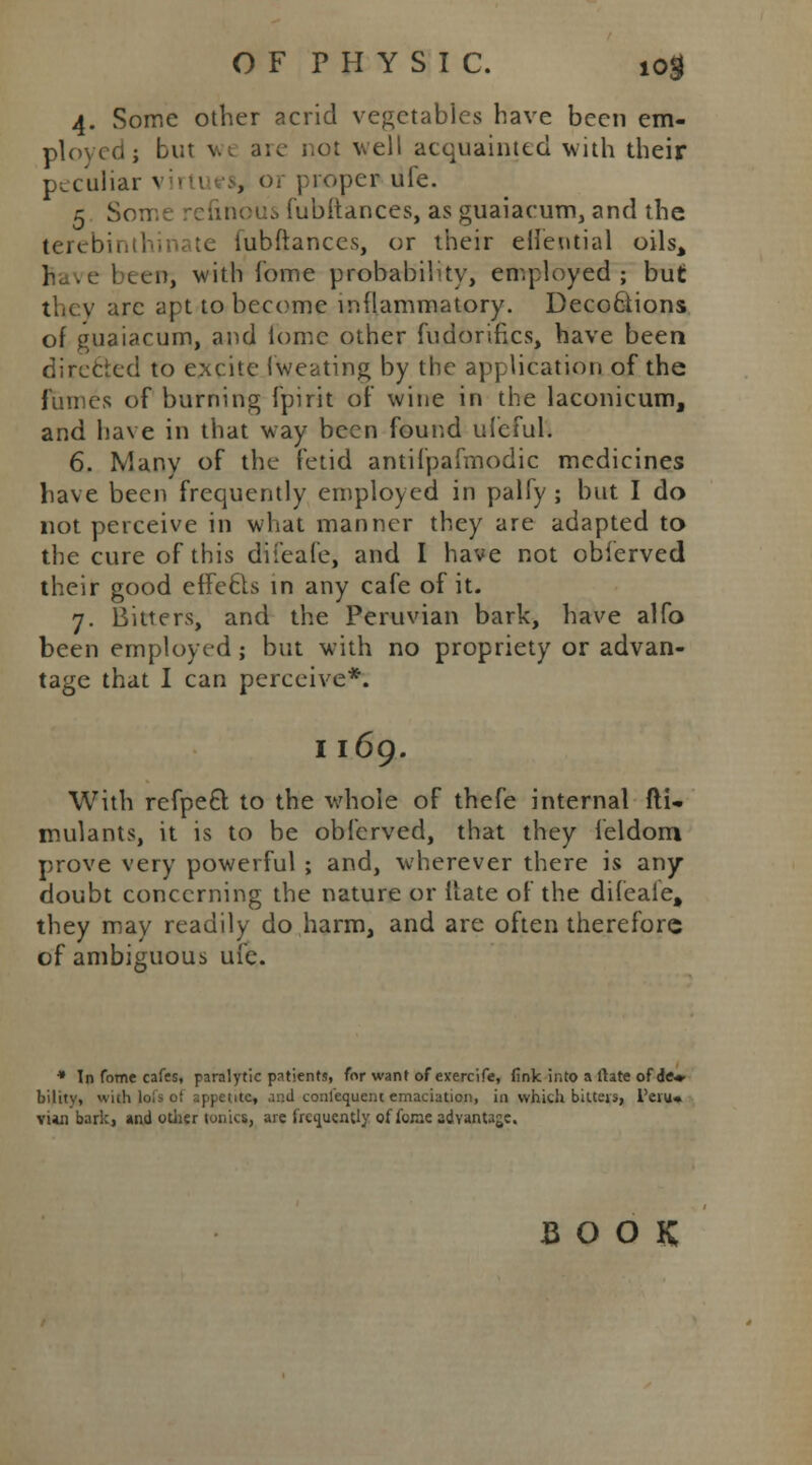 4. Some other acrid vegetables have been em- ployed ; but v.. are not well acquainted with their peculiar virti , or proper ufe. 5 Some refinous (ubitances, as guaiacum, and the terebinthinate iubftances, or their eifeutial oils> r /e beeitj with iome probability, employed; but they arc apt to become inflammatory. DecoQtions of guaiacum, and lomc other fudorifics, have been directed to excite Iweating by the application of the fumes of burning fpirit of wine in the laconicum, and have in that way been found ufeful. 6. Many of the fetid antifpafmodic medicines have been frequently employed in palfy ; but I do not perceive in what manner they are adapted to the cure of this difeafe, and I have not obierved their good effecis in any cafe of it. 7. Bitters, and the Peruvian bark, have alfo been employed; but with no propriety or advan- tage that I can perceive*. I 169. With refpect to the whole of thefe internal fti- mulants, it is to be obierved, that they feldom prove very powerful ; and, wherever there is any doubt concerning the nature or Mate of the difeaie, they may readily do harm, and are often therefore of ambiguous ufe. * Tn fome cafes, paralytic patients, for want of evercife, fink into a ftate of dfr» bility, with lofs of appetites .::d conlequent emaciation, in which bitters, l'eiu* vun bark, and other tonics, are frequently of fome advantage. BOOK