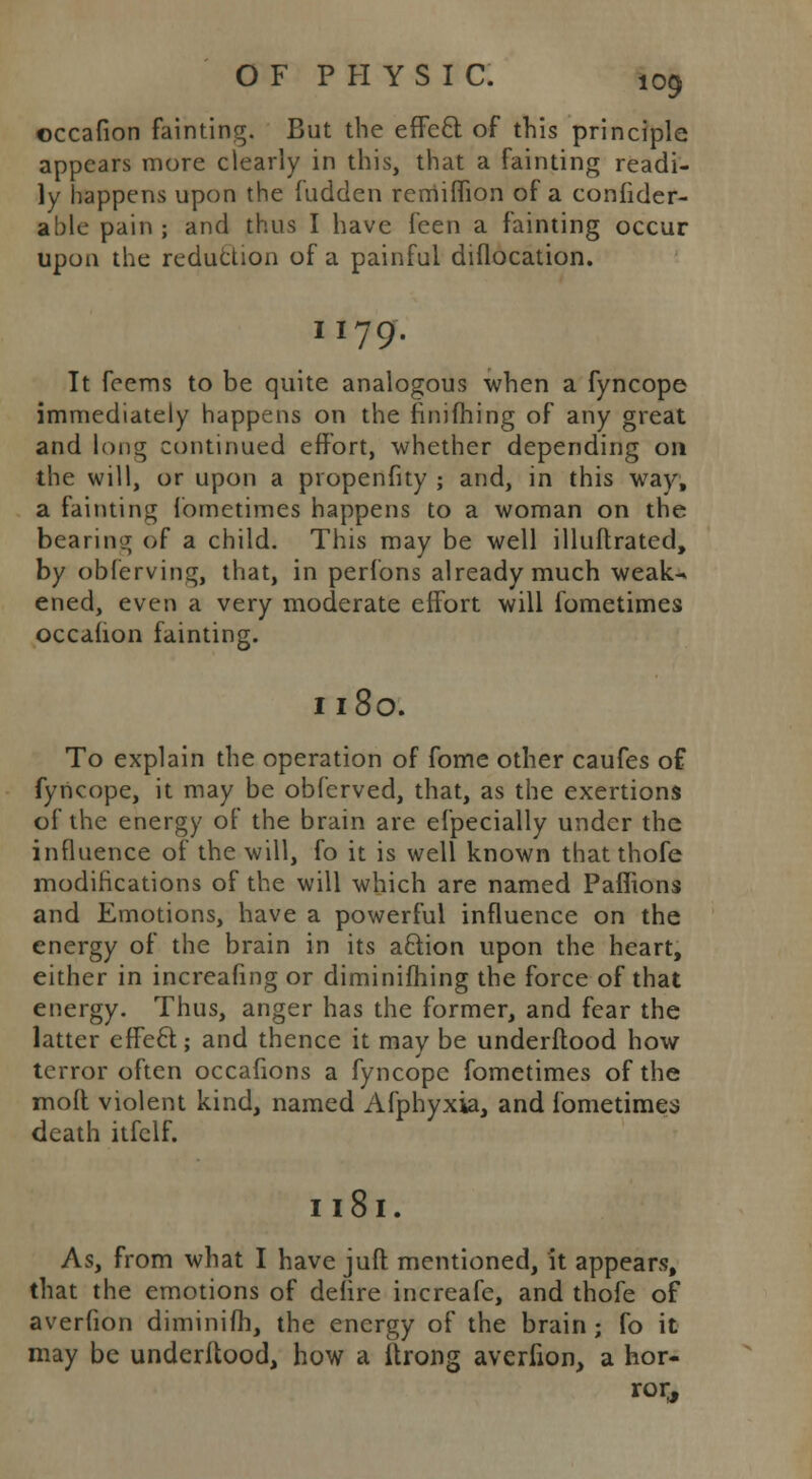 occafion fainting. But the effecl of this principle appears more clearly in this, that a fainting readi- ly happens upon the fudden rerriiffion of a consider- able pain ; and thus I have feen a fainting occur upon the reduction of a painful diflocation. I 179. It feems to be quite analogous when a fyncope immediately happens on the finifhing of any great and long continued effort, whether depending on the will, or upon a propensity ; and, in this way, a fainting fometimes happens to a woman on the bearing of a child. This may be well illuflratcd, by obferving, that, in perfons already much weak- ened, even a very moderate effort will fometimes occahon fainting. Il8o. To explain the operation of fome other caufes of fyncope, it may be obfcrved, that, as the exertions of the energy of the brain are efpecially under the influence of the will, fo it is well known that thofe modifications of the will which are named Paffions and Emotions, have a powerful influence on the energy of the brain in its aclion upon the heart, either in increafing or diminifhing the force of that energy. Thus, anger has the former, and fear the latter effecl:; and thence it may be underflood how terror often occafions a fyncope fometimes of the moll violent kind, named Afphyxia, and fometimes death itfclf. Il8l. As, from what I have juft mentioned, it appears, that the emotions of deiire increafe, and thofe of averfion diminifh, the energy of the brain ; fo it may be underftood, how a itrong averfion, a hor- ror,,