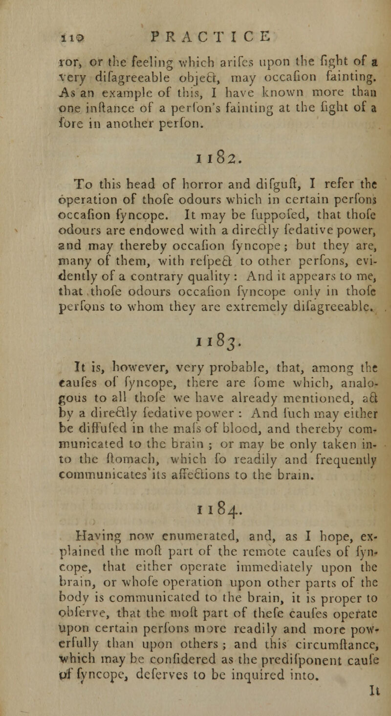 ror, or the feeling which antes upon the fight of a very difagreeable object, may occafion fainting. As an example of this, I have known more than one in (lance of a perlon's fainting at the fight of a fore in another perfon. I l82. To this head of horror and difguft, I refer the operation of thofe odours which in certain perfons occafion fyncope. It may be fuppofed, that thofe odours are endowed with a directly fedative power, and may thereby occafion fyncope; but they are, many of them, with refpect to other perfons, evi- dently of a contrary quality : And it appears to me, that thofe odours occafion fyncope only in thofe perfons to whom they are extremely difagreeable. 1183. It is, however, very probable, that, among the caufes of fyncope, there are fome which, analo- gous to all thofe we have already mentioned, aft by a directly fedative power : And fuch may either be diffufed in the mafs of blood, and thereby com- municated to the brain ; or may be only taken in- to the ftornacb, which fo readily and frequently communicates'its affections to the brain. I 184. Having now enumerated, and, as I hope, ex- plained the mod part of the remote caufes of fyn- cope, that either operate immediately upon the brain, or whole operation upon other parts of the body is communicated to the brain, it is proper to obferve, that the molt part of thefe caufes operate upon certain perfons more readily and more pow- erfully than upon others ; and this circumftance, which may be confidered as the predifponent caufe pf fvneope, deferves to be inquired into. It