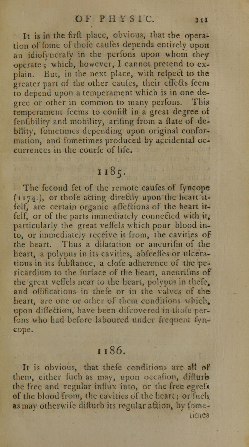 It is in the firft place, obvious, that the opera- tion of Tome of thoie caufes depends entirely upon an idiofyncrafy in the perlons upon whom they operate ; which, however, I cannot pretend to ex- plain. But, in the next place, with relpccl to the greater part of the other caufes, their effects feem to depend upon a temperament which is in one de- gree or other in common to many perfons. This temperament feems to coniiit in a great degree of fenfibility and mobility, arifing from a ftate of de- bility, fometimes depending upon original confor- mation, and fometimes produced by accidental oc- currences in the courfe of life. I185. The fecond fet of the remote caufes of fyncope (1174.), or thole afting direcUy upon the heart it- felf, are certain organic affeftions of the heart it- feif, or of the parts immediately connected with it, particularly the great vefTels which pour blood in- to, or immediately receive it from, the cavities of the heart. Thus a dilatation or aneurifm of the heart, a polypus in its cavities, abfcelies or ulcera- tions in its fubftance, a clofe adherence of the pe- ricardium to the furface of the heart, aneurifms of the great veffels near to the heart, polypus in thefe, and oflirications in thefe or in the valves of the heart, are one or other of them conditions which* upon diffe&io'n, have been difcovercd in thofe per- fons who had before laboured under frequent fyn- cope. 118(5. It is obvious, that thefe conditions are a!l of them, cither fuch as may, upon occafion, difturb the free and regular influx into, or the free egrefs of the blood from, the cavities of the heart; or fuel* as may othcrwifc difturb its regular a6iion, by fome- times