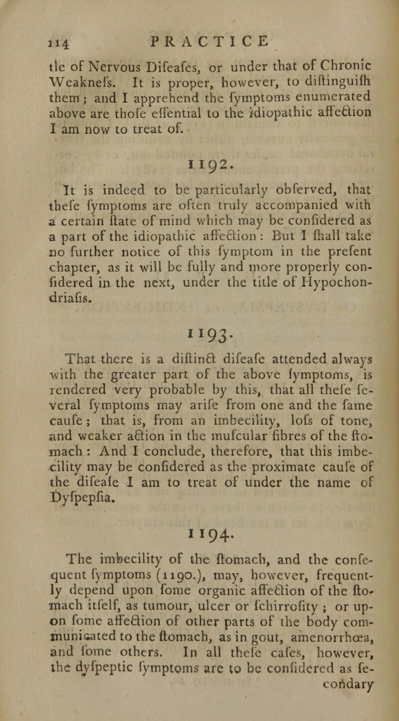 tie of Nervous Difeafes, or under that of Chronic Weaknefs. It is proper, however, to diftinguifh them; and I apprehend the fymptoms enumerated above are thofe effential to the idiopathic affection I am now to treat of. I 192. It is indeed to be particularly obferved, that thefe fymptoms are often truly accompanied with a certain ftate of mind which may be confidered as a part of the idiopathic affeclion : But I mail take no further notice of this fymptom in the prefent chapter, as it will be fully and more properly con- fidered in the next, under the title of Hypochon- driacs. II93- That there is a diftincl difeafe attended always with the greater part of the above fymptoms, is rendered very probable by this, that all thefe fe- vcral fymptoms may arife from one and the fame caufe; that is, from an imbecility, lofs of tone, and weaker action in the mufcular fibres of the fto- mach : And I conclude, therefore, that this imbe- cility may be confidered as the proximate caufe of the difeafe I am to treat of under the name of Dyfpepfia. I 194. The imbecility of the flomach, and the confe- quent fymptoms (1190.), may, however, frequent- ly depend upon fome organic affeclion of the fto- mach itfelf, as tumour, ulcer or fchirrofity ; or up- on fome affeclion of other parts of the body com- municated to the ftomach, as in gout, amenonhcea, and fome others. In all thefe cafes, however, the dvfpeptic fymptoms are to be confidered as fe- coridary