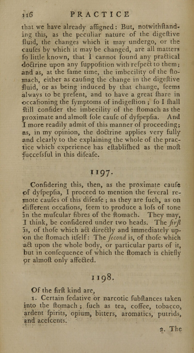 that we have already afligned: But, notwithftand- ing this, as the peculiar nature of the digeftive fluid, the changes which it may undergo, or the caufes by which it may be changed, are all matters fo little known, that I cannot found any practical do&rine upon any fuppofition with refpeclto them; and as, at the fame time, the imbecility of the fto- mach, either as caufing the change in the digeftive iluid, or as being induced by that change, feems always to be prefent, and to have a great (hare in occafioning the fymptoms of indigeftion ; fo I fhall {till conlider the imbecility of the ftomach as the proximate and almoft fole caufe of dyfpepfia. And I more readily admit of this manner of proceeding; as, in my opinion, the doftrine applies very fully and clearly to the explaining the whole of the prac- tice which experience has eftablifhed as the moll fuccefsful in this difeafe. M97r Confidering this, then, as the proximate caufe pf dyfpepfia, I proceed to mention the feveral re- mote caufes of this difeafe ; as they are fuch, as on different occafions, feem to produce a lofs of tone 5n the mufcular fibres of the ftomach. They may, I think, be confidered under two heads. Thtjirjt 5s, of thofe which a€t direftly and immediately up- on the ftomach itfelf: The fecond is, of thofe which aft upon the whole body, or particular parts of it, but in confequence of which the ftomach is chiefly or almoft only affecled. II98. Of the firft kind are, 1. Certain fedative or narcotic fubftances taken into the ftomach ; fuch as tea, coffee, tobacco, ardent fpirits, opium, bitters, aromatics, putrids, and acefcents.