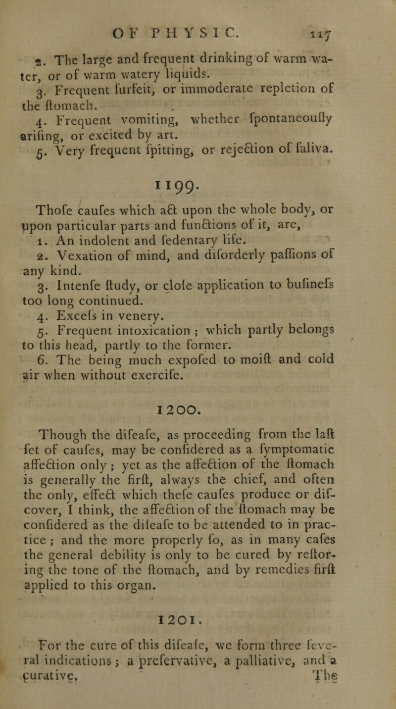 2. The large and frequent drinking of warm wa- ter, or of warm watery liquids. 3. Frequent furfeitj or immoderate repletion of the ftomach. 4. Frequent vomiting, whether fpontaneoufly arifing, or excited by art. 5. Very frequent fpitting, or rejection of faliva. II99. Thofe caufes which aft upon the whole body, or upon particular parts and functions of it, are, 1. An indolent and fedentary life. 2. Vexation of mind, and diforderly paffions of any kind. 3. Intenfe ftudy, or dole application to bufinefs too long continued. 4. Excels in venery. 5. Frequent intoxication ; which partly belongs to this head, partly to the former. 6. The being much expofed to moift and cold air when without exercife. I200. Though the difeafe, as proceeding from the laft fet of caufes, may be considered as a fymptomatic affection only ; yet as the affection of the ftomach is generally the firft, always the chief, and often the only, effect which thefe caufes produce or dif- cover, I think, the affection of the ftomach may be confidered as the dileafe to be attended to in prac- tice ; and the more properly fo, as in many cafes the general debility is only to be cured by reftor- ing the tone of the ftomach, and by remedies firft applied to this organ. 1201. For the cure of this difeale, we form three feve- ra] indications; a preservative, a palliative, and a curative. The