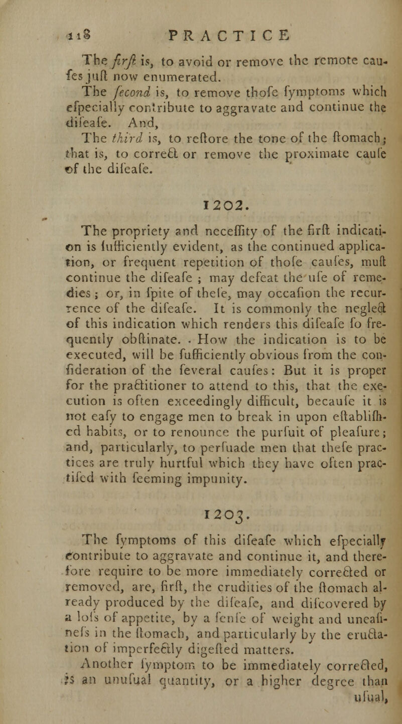 Thefirfi is, to avoid or remove the remote cau- fes juft now enumerated. The fecond is, to remove thofe fymptoms which efpedally contribute to aggravate and continue the diieafe. And, The third is, to reftore the tone of the ftomach ; that is, to correct or remove the proximate caule of the diieafe. 1202. The propriety and neceffity of the firft indicati- on is lufheiently evident, as the continued applica- tion, or frequent repetition of thofe caufes, mud continue the difeafe ; may defeat the ufe of reme- dies ; or, in fpite of thele, may occafion the recur- rence of the difeafe. It is commonly the neglect of this indication which renders this difeafe fo fre- quently obftinate. . How the indication is to be executed, will be fufficiently obvious from the con- sideration of the feveral caufes: But it is proper for the practitioner to attend to this, that the exe- cution is often exceedingly difficult, becaufe it is not eafy to engage men to break in upon eftablifh- cd habits, or to renounce the purfuit of pleafure; and, particularly, to pcrfuade men that thefe prac- tices are truly hurtful which they have often prac- tifed with feeming impunity. 1203. The fymptoms of this difeafe which efpeciallj contribute to aggravate and continue it, and there- fore require to be more immediately corrected or removed, are, firft, the crudities of the ftomach al- ready produced by the diieafe, and difcovered by a lofs of appetite, by a fenfe of weight and uncali- nefs in the ftomach, and particularly bv the eructa- tion of imperfectly digefted matters. Another fymptom to be immediately corrected, *$ an unufual quantity, or a higher degree than ufual,