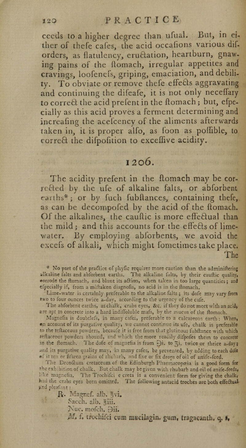 ceeds to a higher degree than ufual. But, in ei- ther of thefe cafes, the acid occafions various dif- orders, as flatulency, eructation, heartburn, gnaw- ing pains of the Itomach, irregular appetites and cravings, loofenefs, griping, emaciation, and debili- ty. To obviate or remove thefe effects aggravating and continuing the difeafe, it is not only neceffary to correct the acid prefent in the ftomach; but, efpe- cially as this acid proves a ferment determining and increafing the acefcency of the aliments afterwards taken in, it is proper alfo, as foon as poffible, to correct the difpofition to exceffive acidity. 1206. The acidity prefent in the ftomach may be cor- rected by the ufe of alkaline falts, or abforbent fai ills*; or by fuch fubilances, containing thefe, as can be decompofed by the acid of the ftomach. Of the alkalines, the cauftic is more effectual than the mild; and this accounts for the effects of lime- water. By employing abforbents, we avoid the excefs of alkali, which might fometimes take place. The * No part of the practice of phytic requires more caution than the adminiftering ■alkaline falts and abforbent earths. The alkaline falts, by their cauftic quality, corrode the ftomach, and blunt its adtion, when taken in too large quantities; and cfpecially if, from a miftaken diagnofis, no acid is in the ftomach. T.hne-water is certainly preferable to the alkaline falts; its dofe may vary front two to four ounces twice a-dav, according to the ursency of the cafe. The abforbent earths, aschalk, cmbs eyes, &c. if they do not meet with an acid, are apt to concrete into a hard indiflbluble mafs, by the mucus of the ftomach. Magnefia is doubtlefs, in many cafes, preferable to a calcareous earth: When, •n account of its purgative quality, v.e cannot continue its ufe, chalk is preferable to the tcftaccous powders, becaufe it is free from that glutinous fubftance with which leftaceous powders abound, and which the more readily difpofes them to concrete in the ftomach. The dofe of mcg-.iefia is from £)i. to X\. twice or thrice a-dayj jfid its purgative quality may, in many cafes, be prevenied, by adding to each dofe •f it ten or fifteen grains c,i id five or fix drops of oil of anife-feed. The Deco&um cretaceum of the Edinburgh Pharmacopoeia is a good form for the exhibition of chalk. But chalk may be given with rhubarb and oil of anife-feeds, ' e magnefia. The Trochifci e crcta is a convenient form for giving the chalky crabs eyes been omitted. The following antacid troches are both effectual fnd pfeafant: ft. Magnef. alb. gvi. Sacch. alb. §111. j\uc. mofch. r3ii. M* f. trochifci cum mKcilagin. gum, tragacanth, q.»,