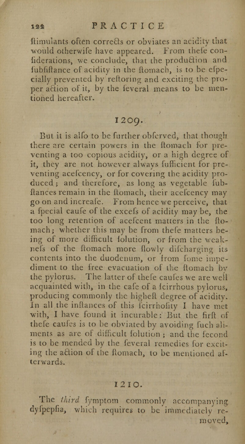 ftimulants often corrects or obviates an acidity that would otherwife have appeared. From thefe con- siderations, we conclude, that the production and fubuftance of acidity in the ftomach, is to be Spe- cially prevented by reftoring and exciting the pro- per action of it, by the ieveral means to be men- tioned hereafter. I209. But it is alfo to be further obferved, that though there are certain powers in the ftomach for pre- venting a too copious acidity, or a high degree of it, they are not however always fufficicnt for pre- venting acefcency, or for covering the acidity pro- duced ; and therefore, as long as vegetable lub- ftances remain in the ftomach, their acefcency may go on and increafe. From hence we perceive, that a fpecial caufe of the excefs of acidity may be, the too long retention of acefcent matters in the fto- mach; whether this may be from thefe matters be- ing of more difficult folution, or from the wcak- nel's of the ftomach more flowly difcharging its contents into the duodenum, or from fome impe- diment to the free evacuation of the ftomach bv the pylorus. The latter of thefe caufes we are welt acquainted with, in the cafe of a fcirrhous pylorus, producing commonly the higheft degree of aciditv. In all the inftances of this fcirrholity I have met with, I have found it incurable: But the firft of thefe caufes is to be obviated by avoiding fuch ali- ments as are of difficult folution ; and the fecond is to be mended by the feveral remedies for excit- ing the action of the ftomach, to be mentioned af- terwards. I2IO. The third fymptom commonly accompanying dyfpepfia, which requires to be immediately re- moved,