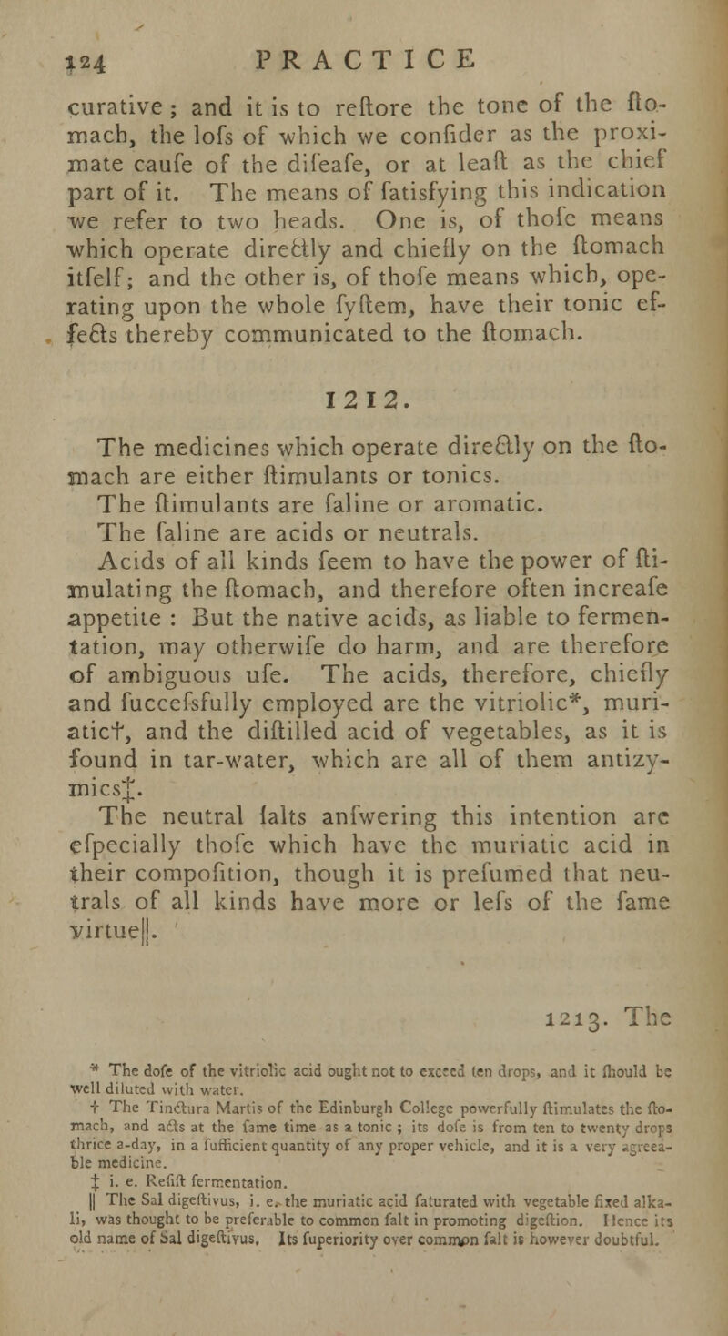 curative ; and it is to reftore the tone of the fto- mach, the lofs of which we confider as the proxi- mate caufe of the difeafe, or at leaft as the chief part of it. The means of fatisfying this indication we refer to two heads. One is, of thofe means which operate directly and chiefly on the ftomach itfelf; and the other is, of thofe means which, ope- rating upon the whole fyftem, have their tonic ef- fects thereby communicated to the ftomach. 1212. The medicines which operate directly on the fto- mach are either ftimulants or tonics. The ftimulants are faline or aromatic. The faline are acids or neutrals. Acids of all kinds feem to have the power of fti- mulating the ftomach, and therefore often increafe appetite : But the native acids, as liable to fermen- tation, may otherwife do harm, and are therefore of ambiguous ufe. The acids, therefore, chiefly and fuccefsfully employed are the vitriolic*, muri- aticf, and the diftilled acid of vegetables, as it is found in tar-water, which are all of them antizy- mics^. The neutral falts anfwering this intention are efpecially thofe which have the muriatic acid in their compofition, though it is prefumed that neu- trals of all kinds have more or lefs of the fame virtue!!. 1213. The • The dofe of the vitriolic acid ought not to excred ten drops, and it mould be well diluted with water. + The Tinctura Martis of the Edinburgh College powerfully ftimulates the fto- mach, and atls at the lame time as a tonic ; its dofe is from ten to twenty drops thrice a-day, in a fufficient quantity of any proper vehicle, and it is a very agreea- ble medicine. I i. e. Refift fermentation. || The Sal digeftivus, i. e.- the muriatic acid faturated with vegetable fixed alka- li, was thought to be preferable to common fait in promoting digeftion. Hence its old name of Sal digeftivus. Its fuperiority over commpn lalt it however doubtful.