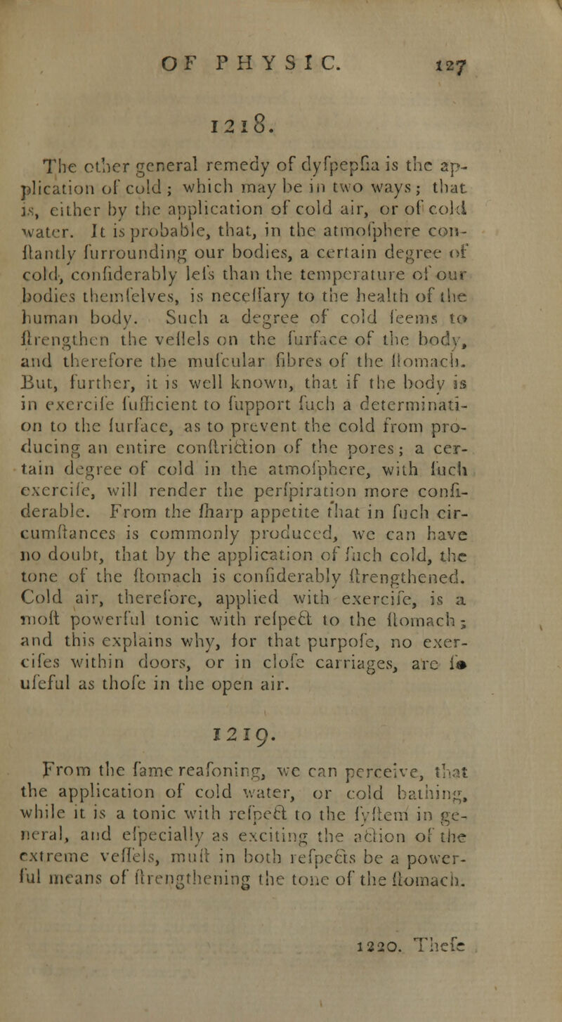 I2l8. The other general remedy of dyfpepGa is the ap- plication of cold ; which may be in two ways; that is, cither by the application of cold air, or of cold water. It is probable, that, in the atmofphere cou- ilantly furrounding our bodies, a certain degree of cold, confidcrably lei's than the temperature of our bodies themfelves, is necelfary to the health of the human body. Such a degree of cold feems to ftrengthen the veilels on the furface of the body, and therefore the mufcular fibres of the liomacb. But, further, it is well known, that if the body is in excrcife fuflicient to fupport fu.cn a determinati- on to the furface, as to prevent the cold from pro- ducing an entire condriclion of the pores; a cer- tain degree of cold in the atmofphere, with Inch exercife, will render the perfpiration more confi- derable. From the fnarp appetite that in fuch cir- cumftances is commonly produced, wc can have no doubt, that by the application of fuch cold, the tone of the ltomach is confidcrably itrengthened. Cold air, therefore, applied with exercife, is a moft powerful tonic with relpecl to the ttomach ; and this explains why, for that purpofe, no exer- cifes within doors, or in clofe carriages, arc is ufeful as thofc in the open air. 1219. From the fame reafoning, wc can perceive, that the application of cold water, or cold bathing, while it is a tonic with refpefl: to the fyfterri in ge- neral, and e!pecial!y as exciting the aclion of the extreme veflels, mutt in both refpects be a power- ful means of {(lengthening the tone of the (lomach. 1220. Thefc