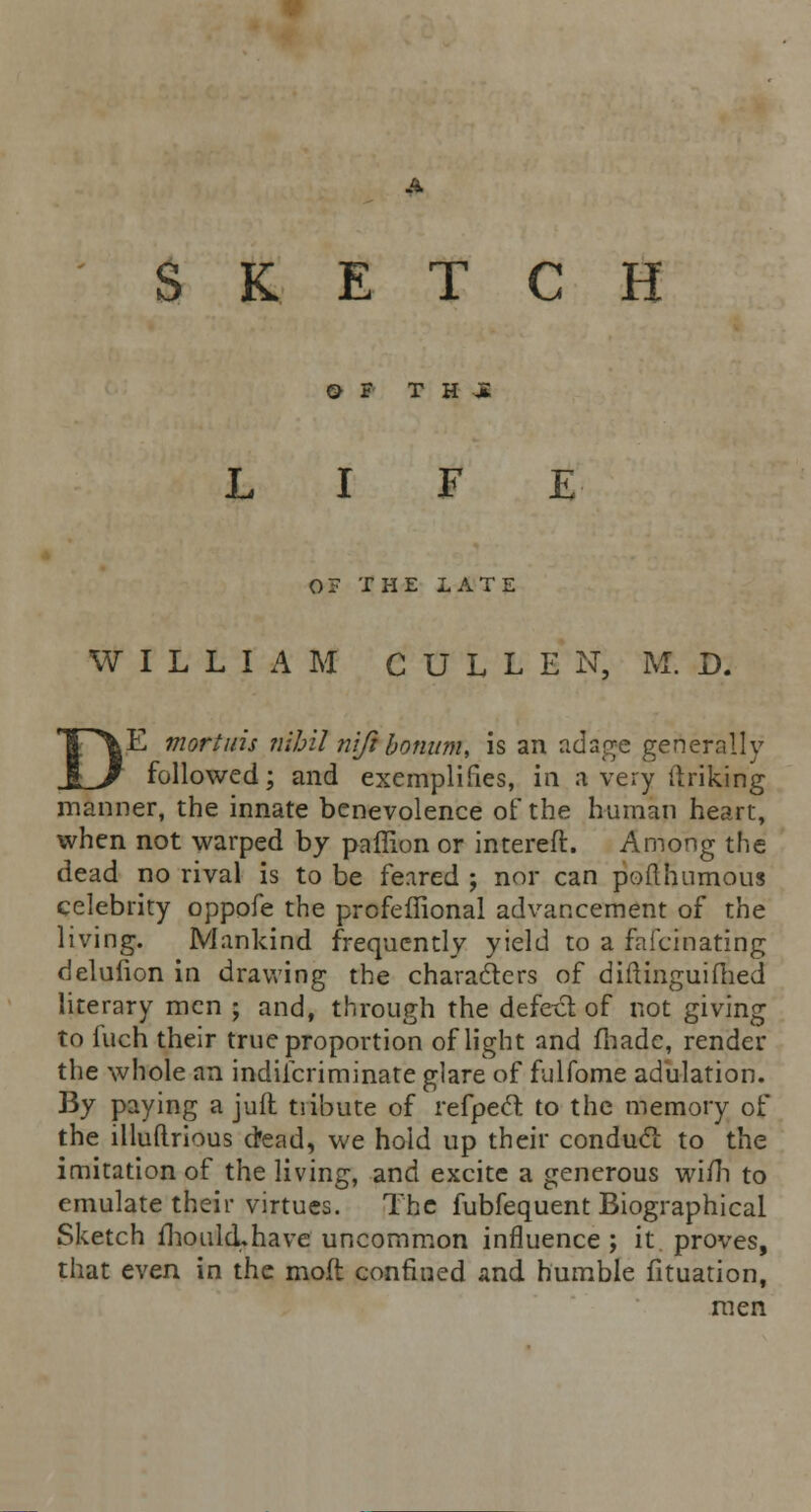 SKETCH O F T H -JE E 0? THE LATE WILLIAM C U L L E N, M. D. jE mortuis nihil nifi bomtm, is an adage generally followed; and exemplifies, in a very (Inking manner, the innate benevolence of the human heart, when not warped by paffion or intereft. Among the dead no rival is to be feared ; nor can pod humous celebrity oppofe the prcfeffional advancement of the living. Mankind frequently yield to a fafcinating delufion in drawing the characters of diftinguifhed literary men ; and, through the defect of not giving to fuch their true proportion of light and made, render the whole an indilcriminate glare of fulfome adulation. By paying a jufl tribute of refpecl to the memory of the illuftrious dead, we hold up their conducl to the imitation of the living, and excite a generous wi/h to emulate their virtues. The fubfequent Biographical Sketch fhoulcLhave uncommon influence ; it proves, that even in the moft confined and humble fituation, men