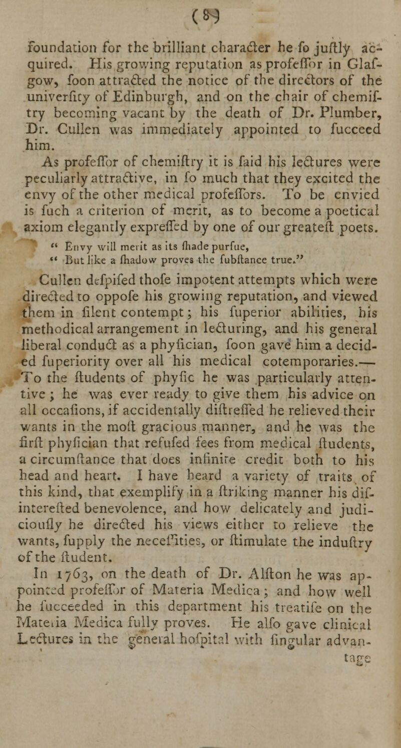 Foundation for the brilliant character he fo juftly ac- quired. His growing reputation as profefTor in Glaf- gow, foon attracted the notice of the directors of the univerfity of Edinburgh, and on the chair of chemif- try becoming vacant by the death of Dr. Plumber, Dr. Cullen was immediately appointed to fucceed him. As profefTor of chemiftry it is faid his lectures were peculiarly attractive, in fo much that they excited the envy of the other medical profefTors. To be envied is fuch a criterion of merit, as to become a poetical axiom elegantly expreffed by one of our greateft poets.  Envy will merit as its made purfue, »' But like a fliatlow proves the fubftance true. Cullen defpifed thofe impotent attempts which were directed to oppofe his growing reputation, and viewed them in filent contempt; his fuperior abilities, his methodical arrangement in lecturing, and his general liberal conduct as a phytician, foon gave him a decid- ed fuperiority over all his medical cotemporaries.— To the ftudents of phytic he was particularly atten- tive ; he was ever ready to give them his advice on all cccafions, if accidentally diitrefTed he relieved their wants in the molt gracious manner, and he was the firfb phyfician that refufed fees from medical ftudents, a circumftance that does infinite credit both to his head and heart. I have heard a variety of traits of this kind, that exemplify in a ftriking manner his dif- intcrefted benevolence, and how delicately and judi- cioufly he directed his views either to relieve the wants, fupply the necefities, or ftimulate the induftry of the itudent. In 1763, on the death of Dr. Alfton he was ap- pointed profeflor of Materia Medica; and how well he iucceeded in this department his treatife on the Mateiia Medica fully proves. He alfo gave clinical Lectures in the general hofpital with lingular advan- tage