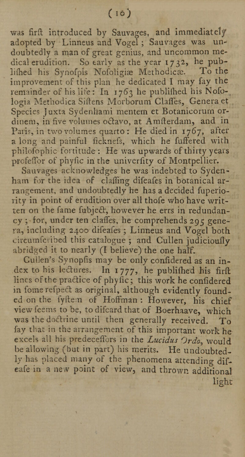 (16) was firft introduced by Sauvages, and immediately adopted by Linneus and Vogel ; Sauvages was un- doubtedly a man of great genius, and uncommon me- dical erudition. So early as the year 1732, he pub- limed his Synofpis Nofoligiae Methodical To the improvement of this plan he dedicated I may fay the remainder of his life: In 1763 he publifhed his Nofo- logia Methodica Siftens Morborum Claffes, Genera et Species Juxta Sydenhami men tern et Botanicorurn or- dinem, in five volumes octavo, at Amfterdam, and in Paris, in two volumes quarto: He died in 1767, after a long and painful ficknefs, which he fufFered with philofophic fortitude : He was upwards of thirty years profefifor of phyfic in the univerfity of Montpellier. Sauvages acknowledges he was indebted to Syden- ham for the idea of clafling difeafes in botanical ar- rangement, and undoubtedly he has a decided fuperio- rity in point of erudition over all thofe who have writ- ten on the fame fubjecr, however he errs in redundan- cy ; for, under ten claffes, he comprehends 295 gene- ra, including 2400 difeafes ; Linneus and Vogel both circumfctibed this catalogue ; and Cullen judicioufly abridged it to nearly (I believe) the one half. Cullen's Synopfis may be only confidered as an in- dex to his lectures. In 1777, he publifhed his firft lines of the practice of phyfic; this work he confidered in fomerefpsct as original, although evidently found- ed on the fyfle.n of Hoffman : However, his chief viewfeems to be, to difcard that of Boerhaave, which was the doctrine until then generally received. To fay that in the arrangement of this important work he excels all his predeceffors in the Lucidus Ordo, would be allowing (but in part) his merits. He undoubted- ly has placed many of the phenomena attending dif- eafe in a new point of view, and thrown additional light