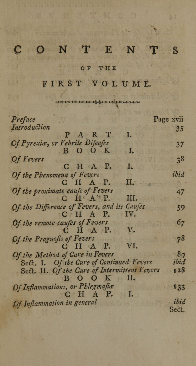 CONTENTS OF THE FIRST VOLUME. preface Page xvii Introduction 35 PART I. Of Pyrexia, or Febrile Difeafes 37 BOOK I. Of Fevers 38 CHAP. I. Of the Phenomena of Fevers ibid CHAP. II. Of the proximate caufe of Fevers 47 C H A P. III. Of the Difference of Fevers, and its Caufes 59 CHAP. IV. Of the remote caufes of Fevers 6y C H A P. V. Of the Prognofis of Fevers 7 8 CHAP. VI. Of the Method of Cure in Fevers 89 Sedt. I. Of the Cure of Continued Fevers ibid Sett. II. Of the Cure of Intermittent Fevers 128 BOOK II. Qf Inflammations, or Phlegmajia 133 C H A Jr. 1. Of Inflammation in general ibid oCCt.