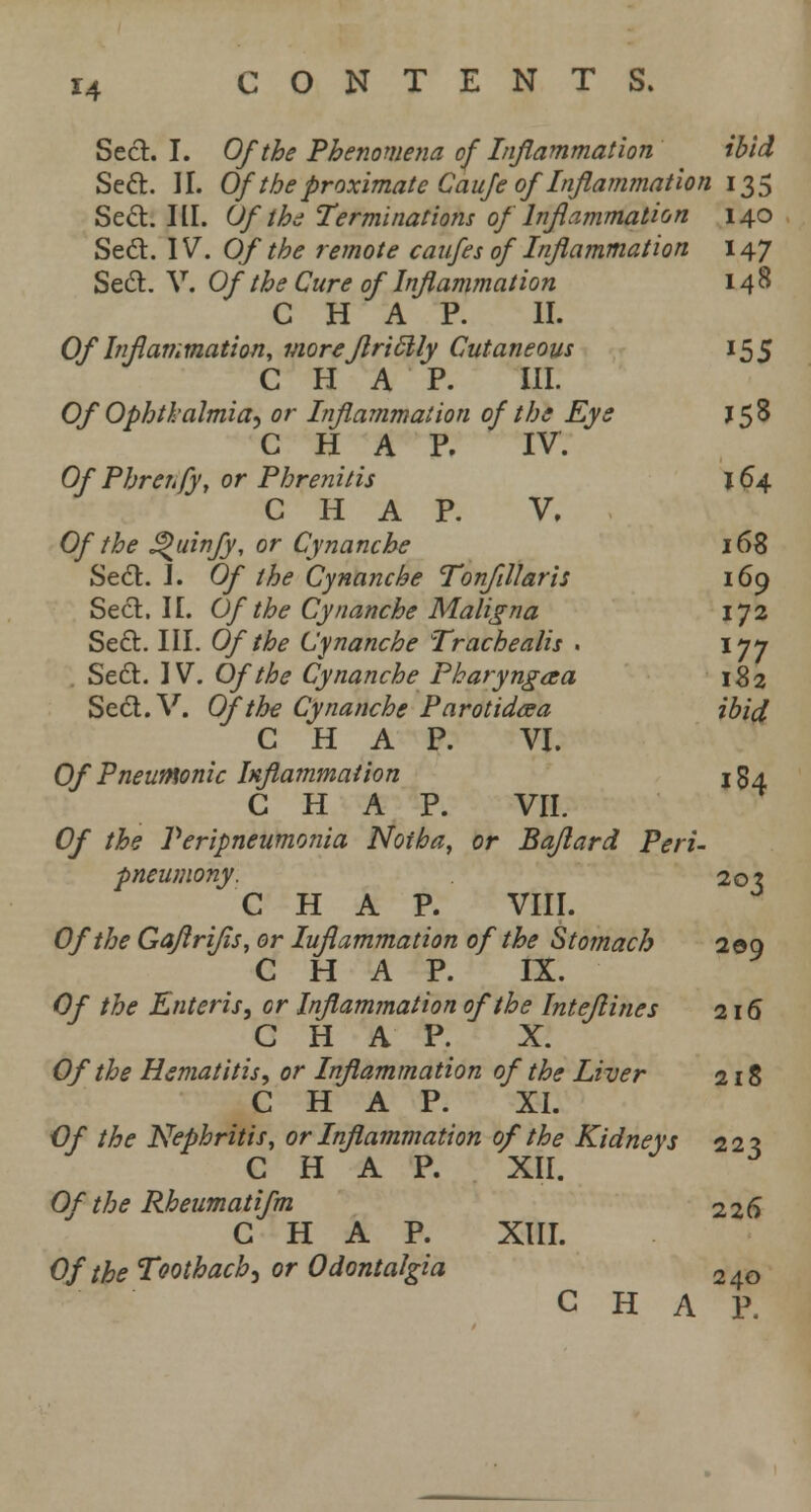 Seel. I. Of the Phenomena of Inflammation ibid Sett. II. Ofthe proximate Caufe ofInflammation 135 Seel:. III. Of the Terminations of Inflammation 140 Seel. IV. Of the remote caufes of Inflammation 147 Seel. V. Of the Cure of Inflammation 148 CHAP. II. Of Inflammation, more flriElly Cutaneous 155 CHAP. III. Of Ophthalmia, or Inflammation of the Eys J58 CHAP. IV. Of Phrerfy, or Phrenitis 164 CHAP. V, Of the <%>uinfy, or Cynanche 168 Sett. I. Of the Cynanche Tonfillaris 169 Seel. II. Of the Cynanche Maligna 172 Sett. III. Of the Cynanche Trachealis . 177 Sett. IV. Of the Cynanche Pharyngaa 182 Sett.V. Of the Cynanche Parotidcea ibid CHAP. VI. Of Pneumonic Inflammation 154 CHAP. VII. Of the Peripneumonia Notha, or Baflard Peri- pneumony, 20? CHAP. VIII. Of the Gaflrifls, or Iuflammation of the Stomach 2 ©9 CHAP. IX. Of the Enteris, or Inflammation of the Inteflines 216 CHAP. X. Of the Hematitis, or Inflammation of the Liver 218 CHAP. XI. Of the Nephritis, or Inflammation of the Kidneys 223 CHAP. XII. Of the Rheumatifm 226 CHAP. XIII. Of the Toothache or Odontalgia 240 CHAP,