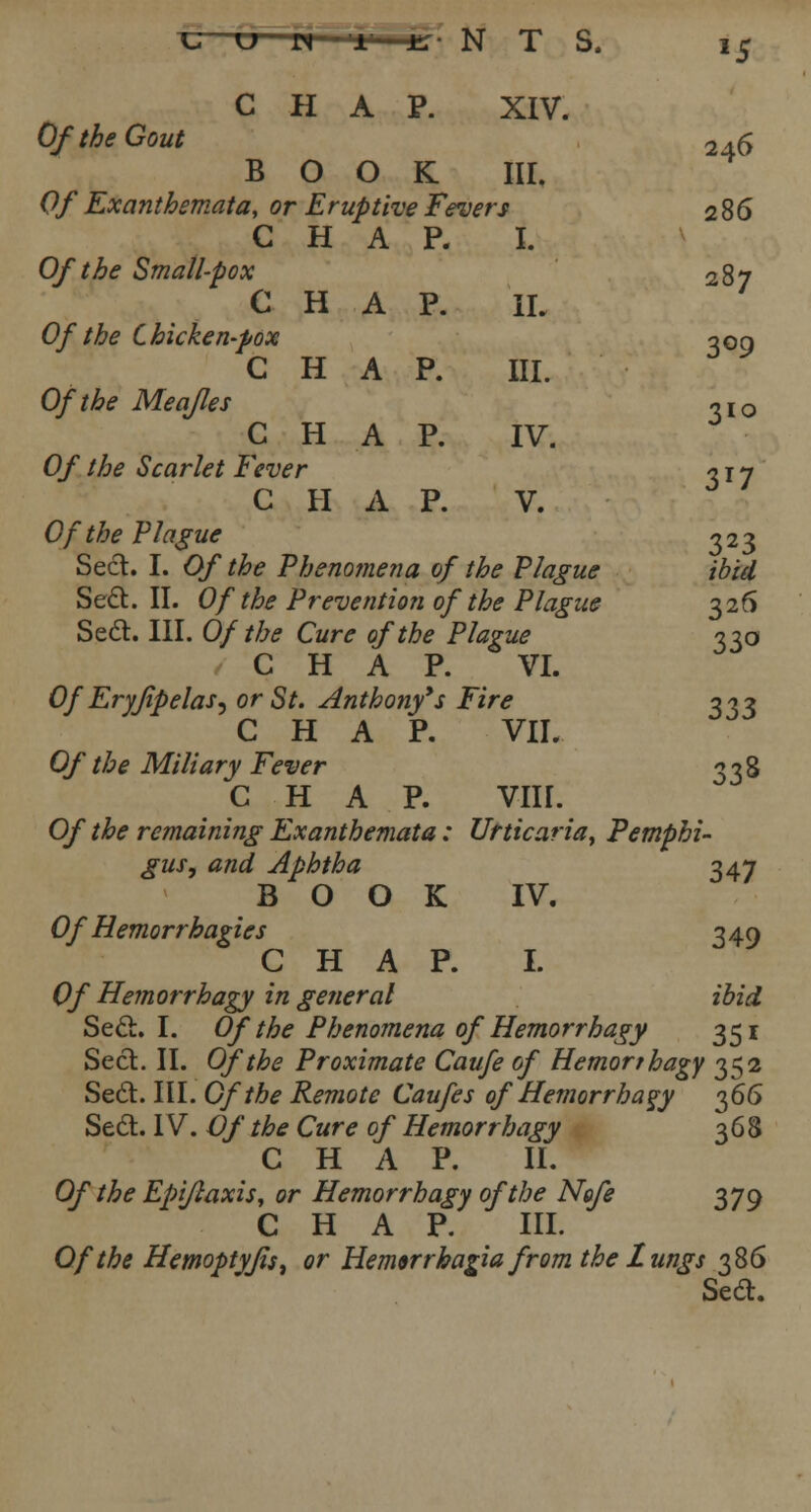 u n r l; NTS. *5 CHAP. XIV. Of the Gout 2 ±6 BOOK III. Of Exanthemata, or Eruptive Fevers 286 CHAP. I. Of the Small-pox 287 CHAP. II. Of the Chicken-pox 309 CHAP. III. Of the Meafles *xo CHAP. IV. Of the Scarlet Fever -? 1 y C H A P. V. Of the Plague 323 Sect. I. Of the Pheno?nena of the Plague ibid Sect. II. Of the Prevention of the Plague 326 Sed. III. Of the Cure of the Plague 330 CHAP. VI. Of Eryjipelas^ or St. Anthony*$ Fire 333 CHAP. VII. Of the Miliary Fever 338 CHAP. VIII. Of the remaining Exanthemata: Urticaria, Pemphi- gus, and Aphtha 347 BOOK IV. Of Hemorrhagic's 349 CHAP. I. Of Hemorrhage in general ibid Seel. I. Of the Phenomena of Hemorrhagy 351 Sect. II. Of the Proximate Caufe of Hemort hagy 352 Sect. III. Of the Remote Caufes of Hemorrhagy 366 Sect. IV. Of the Cure of Hemorrhagy 368 CHAP. II. Ofthe Epiftaxis, or Hemorrhagy of the Ngfe 379 CHAP. III. Of the Hemoptyfis, or Hemwrhagia from the lungs 386 Sect.