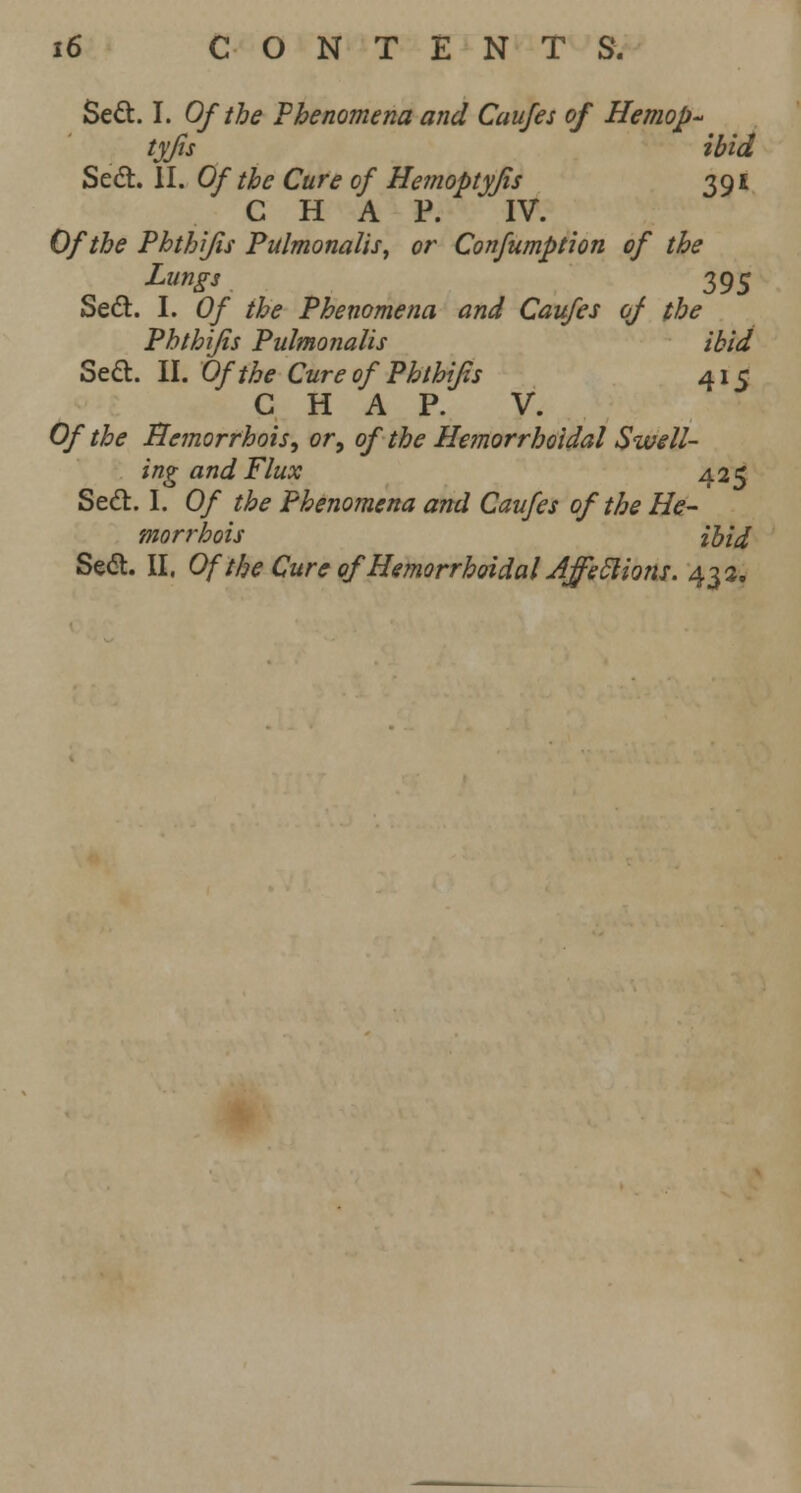 Sect. I. Of the Phenomena and Caufes of Hemop- tyjis ibid Sect. II. Of the Cure of Hemoptyjis 391 CHAP. IV. Of the Phthifis Pulmonalis, or Confumption of the Lungs 395 Sect. I. Of the Phenomena and Caufes of the Phthifis Pulmonalis ibid Sect. II. Of the Cure of Phthifis 415 CHAP. V. Of the Bemorrhois, or, of the Hemorrhoidal Swell- ing a nd Flux 425 Sect. I. Of the Phenomena and Caufes of the He- morrhois ibid Seel. II. Of the Cure of Hemorrhoidal Affeclions. 432.