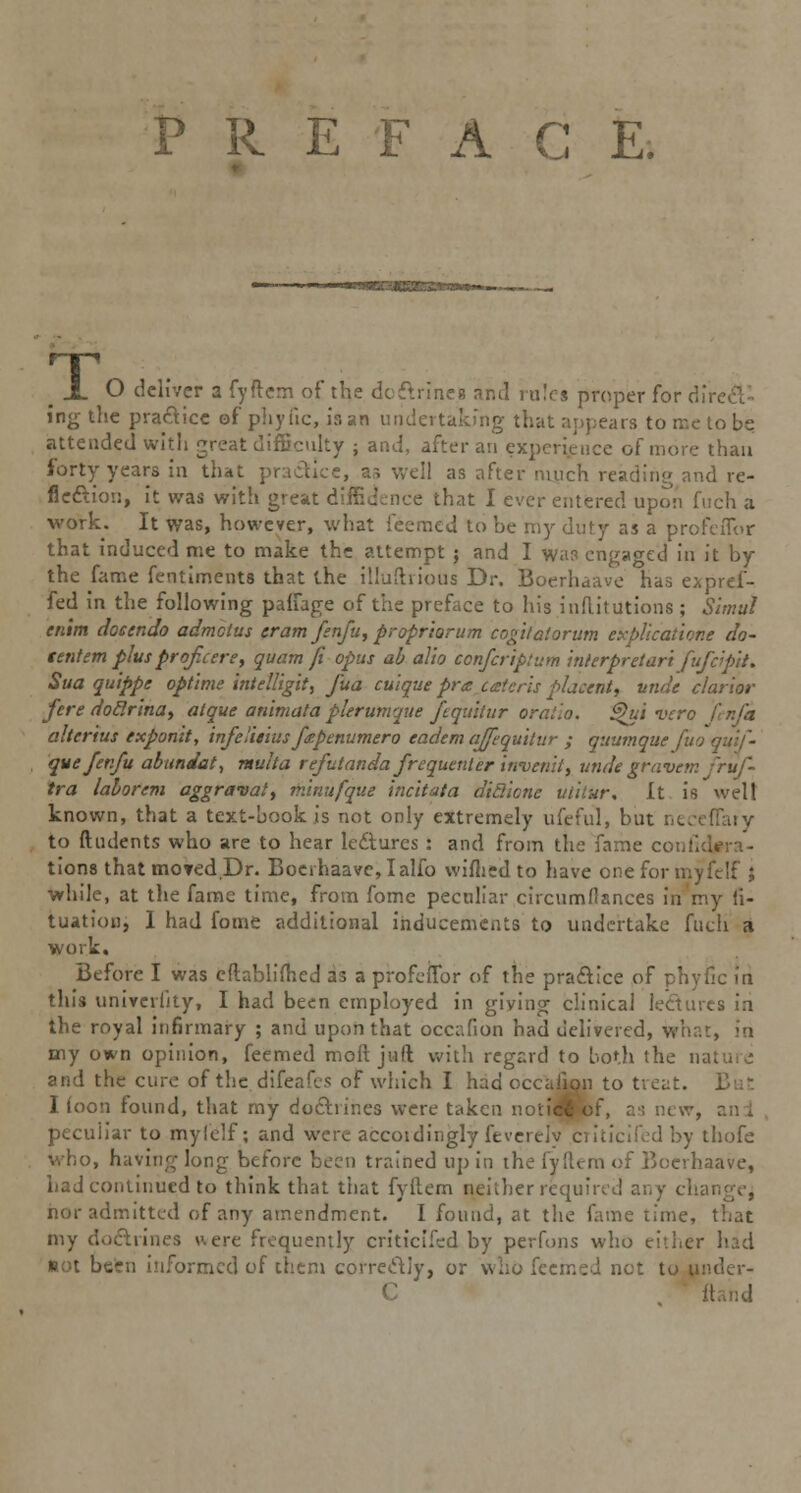 PREFACE. m -L O deliver a fyftem of the doctrines and rules proper for dir ing the practice of phyfic, is an undertaking that appears to me to be attended with great difficulty ; and, after an experience of mure than forty years in that practice, as well as after much reading and re- flection, it was with great diffidence that I ever entered upon fuch a work. It was, however, what feemed to be rny duty as a profeflor that induced me to make the attempt 5 and I was engaged in it by the fame fentiments that the illuftrious Dr. Boerhaave has expref- fed in the following pafTage of the preface to his inflitutions ; Simul enim docendo admcius tram fenfu, proprhrum cogitalorum explicatione do- tentem plus prof cere, quamft opus ab alio conferiptum interpret art fufc'pit. Sua quippe optlme intelligit, fua culque pr<z ceteris placent, nude clarior fere dod.rina, atque animal a plerumque fquitur orallo. Qui vero altcrius exponit, infeHeiusfpenumero eadem ajfequitur ; quumque fuo quif- que fenfu abundat, mulla refutanda frequenter inveml, unde graven: fruf- tra lahorem aggravate minufque inch at a diSicnc ulitur. It is welt known, that a text-book is not only extremely ufeful, but neceffary to (Indents who are to hear lectures : and from the fame confid#ra- tions that moted.Dr. Boerhaave, I alfo wifhed to have oneformyfclf ; while, at the fame time, from fome peculiar circumfiances in my ii- tuation, I had fome additional inducements to undertake fuch a work. Before I was cftablilhed as a profeilbr of the practice of phyfic in this univerlJty, I had been employed in giving clinical lectures in the royal infirmary ; and upon that occafion had delivered, what, in nay own opinion, feemed moft juft with regard to both the nal and the cure of the difeafes of which I had occafion to treat. I loon found, that my doctrines were taken noti4P»of, as new, peculiar to my (elf; and were accoidingly feverely criticifed by thofe who, having long before been trained up in the fyftem of Boerhaave, had continued to think that that fyftem neither required any cha nor admitted of any amendment. I found, at the fame time, that my doctrines uere frequently criticifed by perfons who either had Rot been informed of them correctly, or who feemed net to under- C