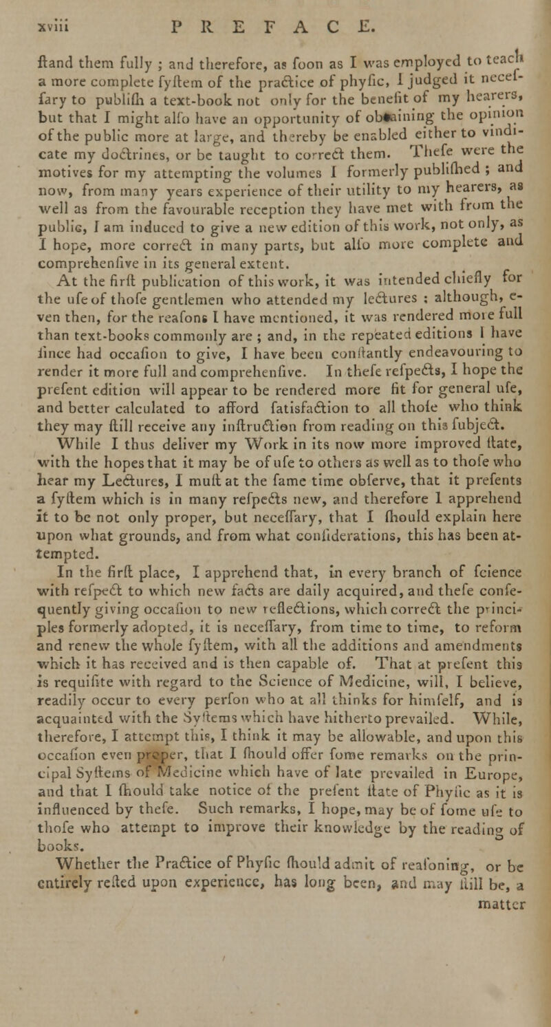 ftand them fully ; and therefore, as foon as I was employed to teach a more complete fyllem of the practice of phyfic, 1 judged it necef- fary to publifh a text-book not only for the benefit of my hearers, but that I might alfo have an opportunity of obtaining the opinion of the public more at large, and thereby be enabled either to vindi- cate my doctrines, or be taught to co-red them. Thefe were the motives for my attempting the volumes I formerly published ; and now, from many years experience of their utility to my hearers, as well as from the favourable reception they have met with from the public, I am induced to give a new edition of this work, not only, as I hope, more correct in many parts, but alio more complete and comprehenfive in its general extent. At the firft publication of this work, it was intended chiefly for the ufeof thofe gentlemen who attended my lectures : although, c- ven then, for the reafons I have mentioned, it was rendered moie full than text-books commonly are ; and, in the repeated editions I have iince had occafion to give, I have been conilantly endeavouring to render it more full and comprehenfive. In thefe refpects, I hope the prefent edition will appear to be rendered more fit for general ufe, and better calculated to afford fatisfaction to all thole who think they may (till receive any inftruction from reading on this fubject. While I thus deliver my Work in its now more improved Mate, with the hopes that it may be of ufe to others as well as to thole who hear my Lectures, I mult at the fame time obferve, that it prefents a fyftem which is in many refpects new, and therefore 1 apprehend it to be not only proper, but neceflary, that I fhould explain here upon what grounds, and from what conliderations, this has been at- tempted. In the firft place, I apprehend that, in every branch of fcience with refpect to which new facts are daily acquired, and thefe conse- quently giving occafion to new reflections, which correct the princi- ples formerly adopted, it is neceflary, from time to time, to reform and renew the whole fyftem, with all the additions and amendments which it has received and is then capable of. That at prefent this is requifite with regard to the Science of Medicine, will, I believe, readily occur to every perfon who at all thinks for himfelf, and is acquainted with the SyTtems which have hitherto prevailed. While, therefore, I attempt this, I think it may be allowable, and upon this occafion even preper, that I fhould offer fome remarks on the prin- cipal Syftcms of Medicine which have of late prevailed in Europe, and that I fhould take notice of the prefent ftate of Phytic as it is influenced by thefe. Such remarks, I hope, may be of fome ufe to thofe who attempt to improve their knowledge by the readino of books. Whether the Practice of Phyfic fhould admit of reaioning, or be entirely refted upon experience, has long been, and may llill be, a matter