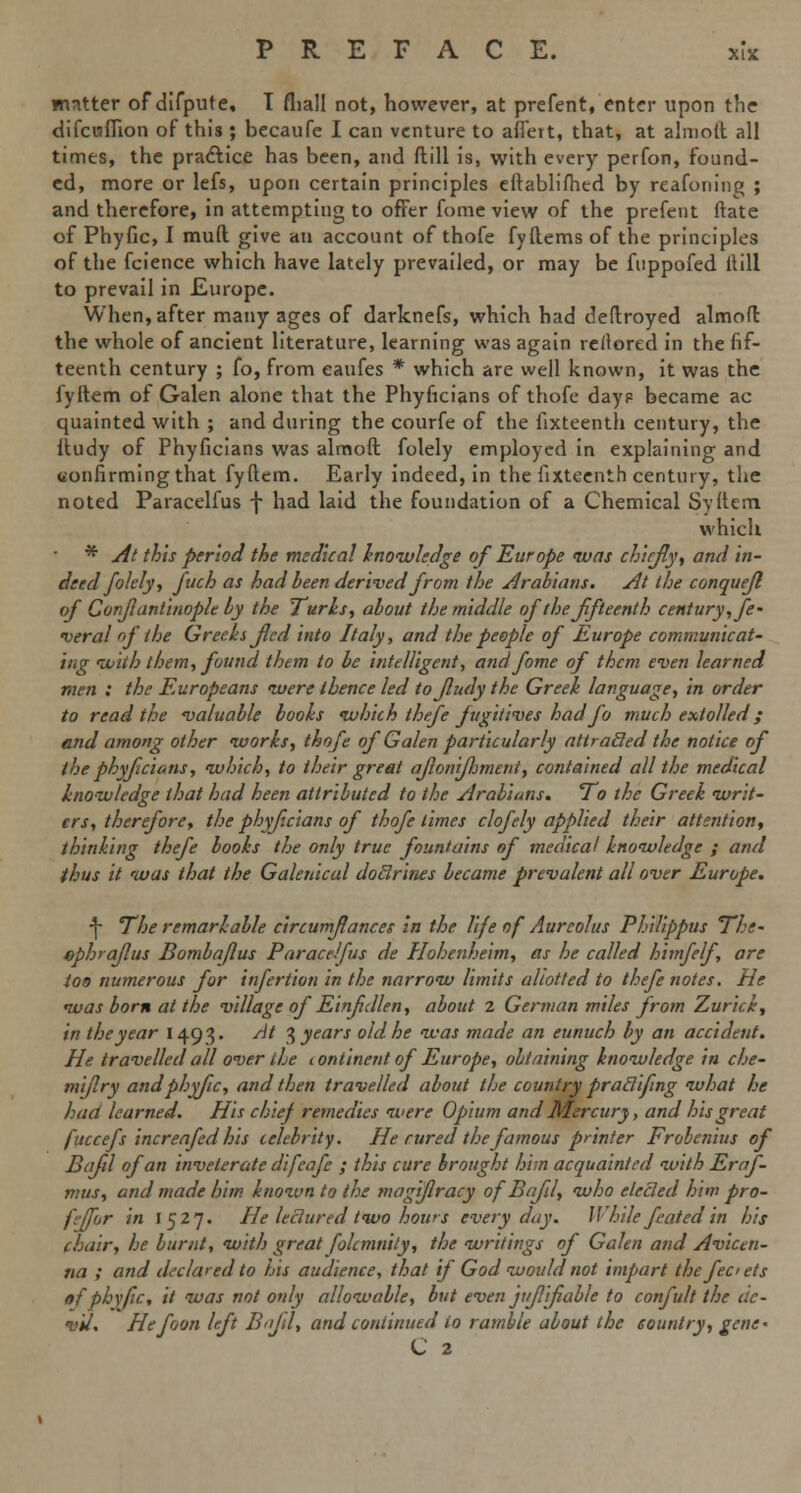 matter of difpufe, T (hall not, however, at prefent, enter upon the difcufiion of this ; becaufe I can venture to aflert, that, at almoft all times, the practice has been, and ftill is, with every perfon, found- ed, more or lefs, upon certain principles eftablifhed by reafoning ; and therefore, in attempting to offer fume view of the prefent ftate of Phyfic, I mud give an account of thofe fyftems of the principles of the fcience which have lately prevailed, or may be fnppofed Hill to prevail in Europe. When, after many ages of darknefs, which bad deftroyed almoft the whole of ancient literature, learning was again restored in the fif- teenth century ; fo, from eaufes * which are well known, it was the fyltem of Galen alone that the Phyficians of thofe dayp became ac quainted with ; and during the courfe of the fixteenth century, the ftudy of Phyficians was almoft folely employed in explaining and uonfirming that fyftem. Early indeed, in the fixteenth century, the noted Paracelfus f had laid the foundation of a Chemical Syftem which * At this period the medical knowledge of Europe was chiefly, and in- deed folely, fuch as had been derived from the Arabians. At the conquefl of Conjlantinople by the Turks, about the middle of the fifteenth century, fe- deral of the Greeks fled into Italy, and the people of Europe communicat- ing with them, found them to be intelligent, and fome of them even learned men : the Europeans were thence led tojludy the Greek language, in order to read the valuable books which thefe fugitives had fo much extolled; end among other works, thofe of Galen particularly attracled the notice of the phyficians, which, to their great ajlonifljment, contained all the medical knowledge that had been attributed to the Arabians, To the Greek writ- ers, therefore, the phyficians of thofe times clofely applied their attention, thinking thefe books the only true fountains of medical knowledge ; and thus it was that the Galenical doclrines became prevalent all over Europe. f The remarkable circumflances in the life of Aurcolus Philippus The- ephraflus Bombaflus Paracelfus de Hohenheim, as he called himfelf, are too numerous for infertion in the narrow limits allotted to thefe notes. He was born at the village of Einfdlen, about z German miles from Zurick, in the year 1493. At 3 years old he was made an eunuch by an accident. He travelled all over the continent of Europe, obtaining knowledge in che- miflry and phyfic, and then travelled about the country praclifing what he had learned. His chief remedies were Opium and Mercury, and his great fuccefs increafed his celebrity. He cured the famous printer Frolenius of Bajil of an inveterate difeafe ; this cure brought him acquainted with Ernf- mus, and made him known to the magiflracy of Bajil, who elected htm pro- fejfor in 1527. He lectured two hows everyday. While feated in his chair, he burnt, with great folcmnity, the writings of Galen and Avictn- na ; and declared to his audience, that if God would not impart the fee ets of phyfic, it was not only allowable, but even jufifiable to confult the de- vil. Hefoon left Bajil, and continued io ramble about the country, gene. C 2