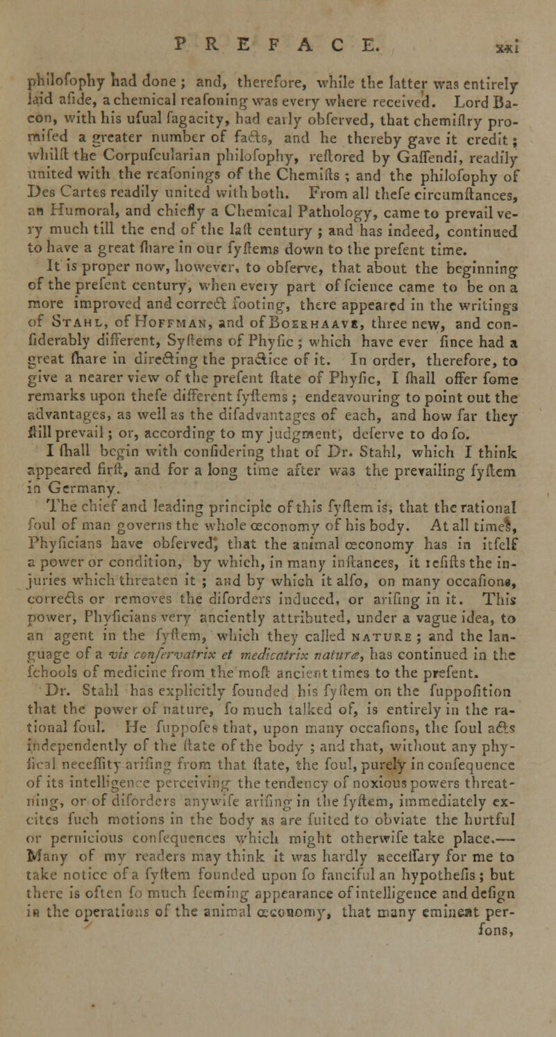 x*i philofophy had done ; and, therefore, while the latter was entirely- laid afide, a chemical reafoning was every where received. Lord Ba- con, with his ufual fagacity, had eaily obferved, that chemiflry pro- raifed a greater number of fafts, and he thereby gave it credit; whilft the Corpufcularian philofophy, reflored by GafTendi, readily united with the reafonings of the Chemifts ; and the philofophy of Des Cartes readily united with both. From all thefe circumftances, an Humoral, and chiefly a Chemical Pathology, came to prevail ve- ry much till the end of the hit century ; and has indeed, continued to have a great (hare in our fyftems down to the prefent time. It is proper now, however, to obferve, that about the beginning of the prefent century, whenevciy part of fcience came to be on a more improved and correct footing, there appeared in the writings of Stahl, of Hoffman, and of Boerhaave, three new, and con- fiderably different, Syftems of Phyfic ; which have ever fince had a great (hare in directing the practice of it. In order, therefore, to give a nearer view of the prefent ftate of Phyfic, I fhall offer fome remarks upon thefe different fyftems ; endeavouring to point out the advantages, as well as the difadvantages of each, and how far they ftill prevail; or, according to my judgment, deferve to do fo. I (hall begin with confidering that of Dr. Stahl, which I think appeared firft, and for a long time after was the prevailing fyftem in Germany. The chief and leading principle of this fyftem is, that the rational foul of man governs the whole ceconomy of his body. At all time%, Phyficians have obferved; that the animal ceconomy has in itfelf a power or condition, by which, in many inftances, it refills the in- juries which threaten it ; and by which it alfo, on many occafioni, corrects or removes the diforders induced, or arifing in it. This power, Phyficians very anciently attributed, under a vague idea, to an agent in the fyflem, which they called nature; and the lan- guage of a vis confervatrix et medicatrix natura, has continued in the fchools of medicine from the moft ancient times to the prefent. Dr. Stahl has explicitly founded his fyftem on the fuppofition that the power of nature, fo much talked of, is entirely in the ra- tional foul. He fuppofes that, upon many occafions, the foul afts independently of the (late of the body ; and that, without any phy- sical neceffity arifing from that ftate, the foul, purely in confequence of its intelligence perceiving the tendency of noxious powers threat- ning, or of diforders anywife arifing in the fyftem, immediately ex- cites fuch motions in the body as are fuitcd to obviate the hurtful or pernicious confequences which might otherwife take place.— Many of my readers may think it was hardly neceiTary for me to take notice of a fyftem founded upon fo fanciful an hypothefis; but there is often fo much feemhng appearance of intelligence anddefign in the operations of the animal ceconomy, that many eminent per- fons,