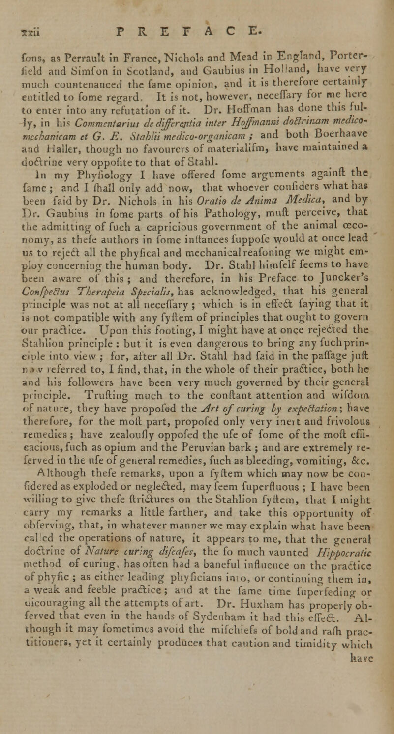 Cons, as Perrault in France, Nichols and Mead in England, Porter- lield and Simfon in .Scotland, and Gaubius in Holland, have very much countenanced the fame opinion, and it is therefore certainly entitled to fome regard. It is not, however, neceffary for me here to enter into any refutation of it. Dr. Hoffman has done this ful- ly, in his Commentarius cle differentia inter Hoffmanni doBrinam medico- mcchanicam et G. E. Stahlii medlco-organlcam ; and both Boerhaave and Haller, though no favourers of rnaterialifm, have maintained a doctrine very oppofite to that of Stahl. In my Phyhology I have offered fome arguments againft the fame ; and I mall only add now, that whoever confiders what has been faid by Dr. Nichols in his Orat'io de Anlma Medica, and by Dr. Gaubius in fome parts of his Pathology, muft perceive, that the admitting of fuch a capricious government of the animal ceco- nomy, as thefe authors in fome inltances fuppofe would at once lead us to reject all the phyfical and mechanical reafoning we might em- ploy concerning the human body. Dr. Stahl himfelf feems to have been aware of this ; and therefore, in his Preface to Juncker's Confpeclus Therapna Spscialis, has acknowledged, that his general principle was not at all neceffary ; which is in effecl faying that it io not compatible with any fyflem of principles that ought to govern our practice. Upon this footing, I might have at once rejedted the Stahlion principle : but it is even dangerous to bring any fuch prin- ciple into view ; for, after all Dr. Stahl had faid in the paffage juft n> v referred to, I find, that, in the whole of their practice, both he and his followers have been very much governed by their general principle. Trufting much to the conftant attention and wifdotn. of nature, they have propofed the Art of curing ly expectation; have therefore, for the molt part, propofed only very inert and frivolous remedies ; have zealoufly oppofed the ufe of fome of the mod effi- cacious, fuch as opium and the Peruvian bark ; and are extremely re- ferved in the ufe of general remedies, fuch as bleeding, vomiting, &c. Although thefe remarks, upon a fyftem which may now be con- sidered as exploded or neglected, may feem fuperfluous ; I have been willing to give thefe ftridtures on the Stahlion fyttem, that I might carry my remarks a little farther, and take this opportunity of obferving, that, in whatever manner we may explain what have been cal.'ed the operations of nature, it appears to me, that the general doctrine of Nature curing dlfeafts, the fo much vaunted Hlppocratic method of curing, has often had a baneful influence on the practice of phyfic ; as either leading phyficians into, or continuing them in, a weak and feeble practice; and at the fame time fupeVfeding or uicouraging all the attempts of art. Dr. Huxham has properly ob- ferved that even in the hands of Sydenham it had this effect. Al- though it may fometimes avoid the mifchiefs of bold and rafli prac- titioners, yet it certainly produces that caution and timidity which have