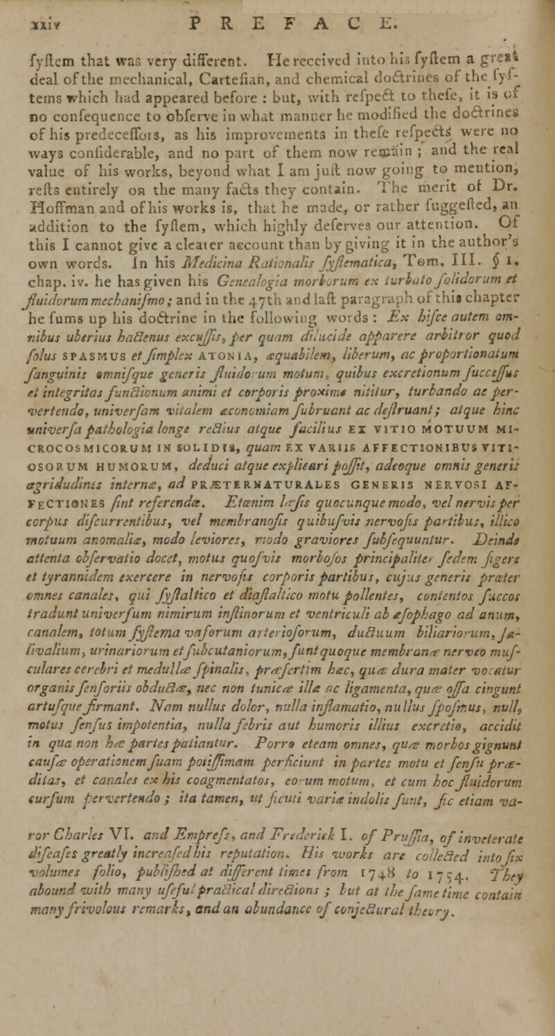 fyflcm that was very different. He received into his fyftem a great deal of the mechanical, Cartefian, and chemical doctrines of the fyf- tems which had appeared before : but, with relpeft to thefe, it is of no confequence to obferve in what manner he modified the do&nnes of his predeceffois, as his improvements in thefe refpeft* were no ways confiderable, and no part of them now reqaain ; and the real value of his works, beyond what I am juit now going to mention, refts entirely on the many facts they contain. The merit of Dr. Hoffman and of his works is, that he made, or rather fuggefted, an addition to the fyflem, which highly defcrves our attention. Of this I cannot give acleater account than by giving it in the author's own words. In his Medicina Rat'tonalis fyflematica, Tom, III. § I. chap. iv. he has given his Genealogia morborum ex lurlato folidorum et Jluidorum mechanifmo; and in the 47th and lad paragraph of thii chapter he fums up his doctrine in the following words : Ex hlfce autem om- nibus uberius haftenus excuffis, per quam dihicide apparere arb'itror quod folus spasmus etjimplex atonia, aquabilem, liberum, acpropjrtionatum fanguinis tmnifque generis fluido urn motum, quibus excretionum fuccejfus el integritas funclionum animi et corporis proxinn nitilur, turbando ae per- vert eudo, univerfam vitalem tconomiamfubruantacdeflruant; at que hinc vni-verfapathologia longe reclius atque facilius ex vitio motuum mi- croc os mi cokum in sol id is, quam EX varus affectionibus viti- osorum humorum, deduct atque expliearipojjtt, adeoque omnis generis agridudints interna, ad prjeternaturales generis nervosi af- FeCtiones fint referenda. Etcenim lajis quocunquemodo, vel nervis per corpus difcurrentibus, vel membranofis quibufvis tiervofis partibus. Mice motuum anomali&y modo leviores, riodo graviorts fubfequuntur. Deindt attenta obfervatio docet, motus quo/vis morbofos principaliia fedem figers et tyrannidem exercere in nervofis corporis partibus, cujus generis prater cmnes canales, qui fyftaltico et d'tajlalt'ico motupollentes, conitnios fuccos tradunt univerfum nimirum injlinorum et ventriculi ab afophago ad anum, ranalemt totum fyflema vaforum arterioforum, ducluum biliariorum,Jd~ /ivalium, urinariorum etfubcutaniorum,funtquoque membrana nerveo muf- culares cerebri et medulla fpinalis, prafertlm hac, qua: dura mater -vacatur organis fenforiis obduclat nee non tunica ills ac ligamenta, qua ojfa cingunt artufqueJirmant. Nam nullus dolor, nulla inflamatio, nullus fpofmus, null, motus fenfus impotentia, nulla febris aut humoris illius excretio, accidit in qua non ha partespatiantur. Porra eteam omnes, qua morbos gignunt caufa operationemfuam poiifjlmam perRciunt in partes motu et fenfu pra- diias, et canales exits coagmentatos, eo-um motum, et cum hoc Jluidorum surfum pervertendo ; itat'amen, ut ficuti varia indolis funt, jic etiam va- ror Charles VI. and Emprefs, and Frederick I. ofPruffia, of inveterate difcafes greatly increafedhis reputation. His works are coUecled into fix volumes folio, publfhed at different timet from 1748 to i-'ca. They abound with many ufefulpracticaldirections ; but at the fame time contain many frivolous remarks, and an abundance of conjectural theory.