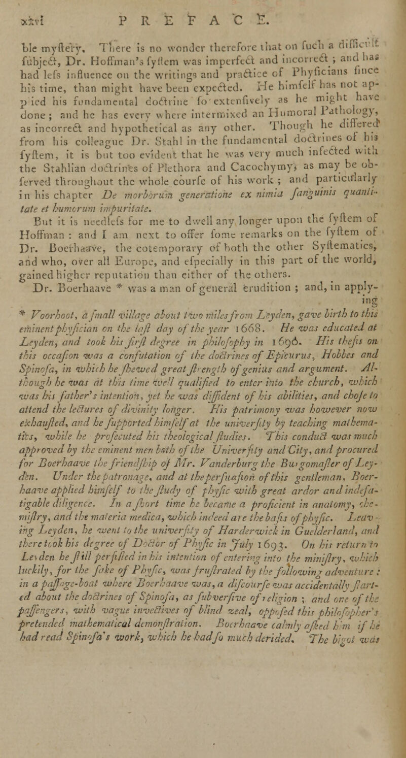 tie myftery. There is no wonder therefore that on fuch a rlifll fubjea, Dr. Hoffman's fyflem was imperfect and incorreS ; and has had lefs influence ou the writings and practice of Phyficians hnce his time, than might have been expected. He himfclf has not ap- pied his fundamental doftnne foextenfively as he might have done; and he has every where intermixed an Humoral Pathology, as ineorrea and hypothetical as any other. Though he differed* from his colleague Dr. Stahl in the fundamental dodnnes of his fyflem, it is but too evident that he was very much infected with the StaMian doarints of Plethora and Cacochymyj as may be ob- ferved throughout the whole courfe of his work ; and particularly in his chapter De morbbrurh genercttione ex nimla fanguinis quantt- tate ft burnt rum input But it is needfefs for me to dwell any longer upon the fyflem of Hoffman : and I am next to offer fomc remarks on the fyflem ot Dr. Boerhaffve, the cotemporary <rf both the other Syllematics, and who, over all Europe, and efpecially in this part of the world, gained higher reputation than either of the others. Dr. Boerhaave * was a man of general erudition ; and, in apply- ing * Voorhoot, a/mall village about two tittles from Leyden, gave birth to this eminent plyfic'ian on the laft day of the year I 668. He ivas educated at JLeydcn, and took hisfrfl degree in phihfophy in 16<)6. His thefts on this oecajion ivas a confutation of the dolSrines of Epicurus, Hobhes and Spinofa, in which he fhewed greatJlrength of genius and argument. Al- though he ivas at this time well qualified to enter into the church, which ivas his father's intention, yet he was diffident of his abilities, and choje to attend the ledures of divinity longer. His patrimony ivas however now e'xhaufed, and he fupptrtedhimfelfat the univerfity by teaching mathema- tics, while he prcfecutedhis theological fludies. This condutl was much approved by the eminent men both of the Univerfity and City, and procured for Boerhaave thefr'tendfhip of Mr. Vanderburgthe Bu.tgomaf.cr of Ley- den. Under the patronage, and at theperfuafwn ofthis gentleman, Boer- haave applied himfclf to the Jiudy of fhyftc with great ardor and indefa- tigable diligence. In ajhort time he became a proficient in anatomy, r.he- mijlry, and the materia rnedica, which indeed are the bafts ofphyfic, Leav - iv.g Ley den, he went to the univerfity of Harder wick in Guelder!and, and there tt.oi his degree of Ddcjbr of l'hyftc in July 169?. On his return to Le\dsn he f til per ft fed in his intention of entering into the miniflry, ■: luckily, for the fake of Phyfc, was fruflrated by the following adventure : in a pedpjge-boai where Boerhaave was, a difcourfe was accidentally fart- ed about the doctrines of Spinofa, as fubverfive of 1 elision \ and one of the pqffengers, with vague invcclives of blind zeal, oppofed this ph pretended mathematical demonflration. Boerhaave calmly• a/ied him if he had read Spinofa''s work, which he had fa much derided. The bid was