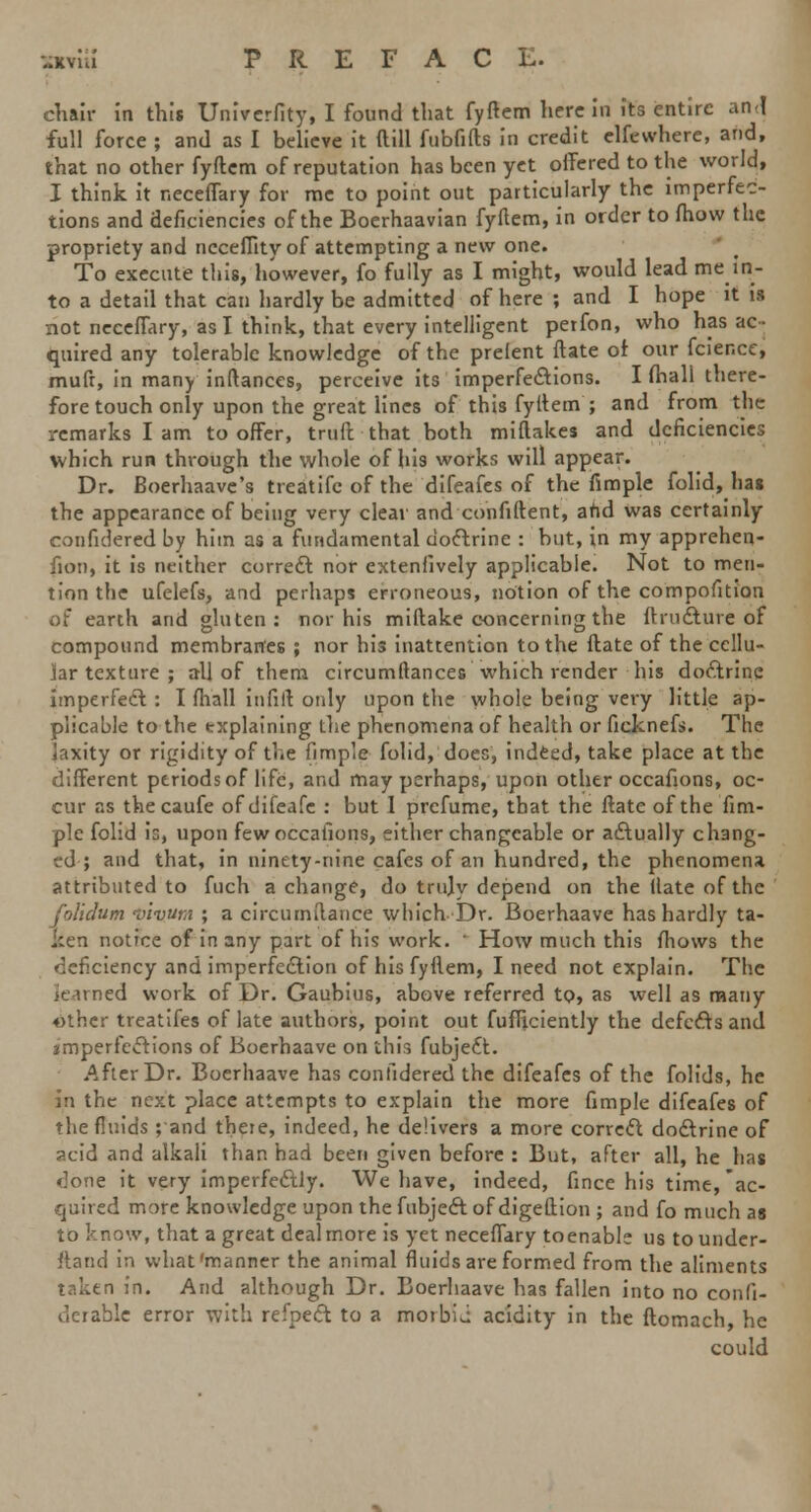 chair in this Univcrfity, I found that fyftem herein its entire an<l full force ; and as I believe it dill fubfifts in credit elfewhere, and, that no other fyftcm of reputation has been yet offered to the world, I think it r.eceffary for me to point out particularly the imperfec- tions and deficiencies of the Boerhaavian fyftem, in order to fhow the propriety and nccefiity of attempting a new one. To execute this, however, fo fully as I might, would lead me in- to a detail that can hardly be admitted of here ; and I hope it is not neeeffary, as I think, that every intelligent petfon, who has ac- quired any tolerable knowledge of the prelent ftate of our fcier.ee, mufr, in many inftances, perceive its imperfections. I fhall there- fore touch only upon the great lines of this fyttem ; and from the remarks I am to offer, truft that both miflakes and deficiencies which run through the whole of his works will appear. Dr. Boerhaave's treatife of the difeafes of the fimple folid, has the appearance of being very clear and confident, and was certainly conficlered by him as a fundamental doctrine : but, in my apprehen- fion, it is neither correct nor extenlively applicable. Not to men- tion the ufelefs, and perhaps erroneous, notion of the compofition of earth and gluten: nor his miftake concerning the ftructure of compound membranes ; nor his inattention to the ftate of the cellu- lar texture ; all of them circumftances which render his doctrine imperfect : I fhall infill only upon the whole being very little ap- plicable to the txplaining the phenomena of health or ficknefs. The laxity or rigidity of the fimple folid, does, indeed, take place at the different periods of life, and may perhaps, upon other occafions, oc- cur as thecaufe ofdifeafe : but I prefume, that the ftate of the fim- ple folid h, upon few occafions, either changeable or actually chang- ed ; and that, in ninety-nine cafes of an hundred, the phenomena attributed to fuch a change, do tnijy depend on the Hate of the folidum vivum ; a circumfiance which Dr. Boerhaave has hardly ta- ken notice of in any part of his work. ' How much this fhows the deficiency and imperfection of his fyflem, I need not explain. The Rimed work of Dr. Gaubius, above referred to> as well as many other treatifes of late authors, point out fufficiently the defects and aimperfections of Boerhaave on this fubjedt. After Dr. Boerhaave has confidered the difeafes of the folids, he in the next place attempts to explain the more fimple difeafes of the fluids ;and there, indeed, he delivers a more correct doctrine of acid and alkali than had been given before : But, after all, he has done it very imperfectly. We have, indeed, fince his time, ac- quired more knowledge upon the fubject of digeftion ; and fo much as to know, that a great dealmore is yet neeeffary toenable us tounder- ftand in what'manner the animal fluids are formed from the aliments taken in. And although Dr. Boerhaave has fallen into no confi- derable error with refpect to a morbii acidity in the ftomach, he could