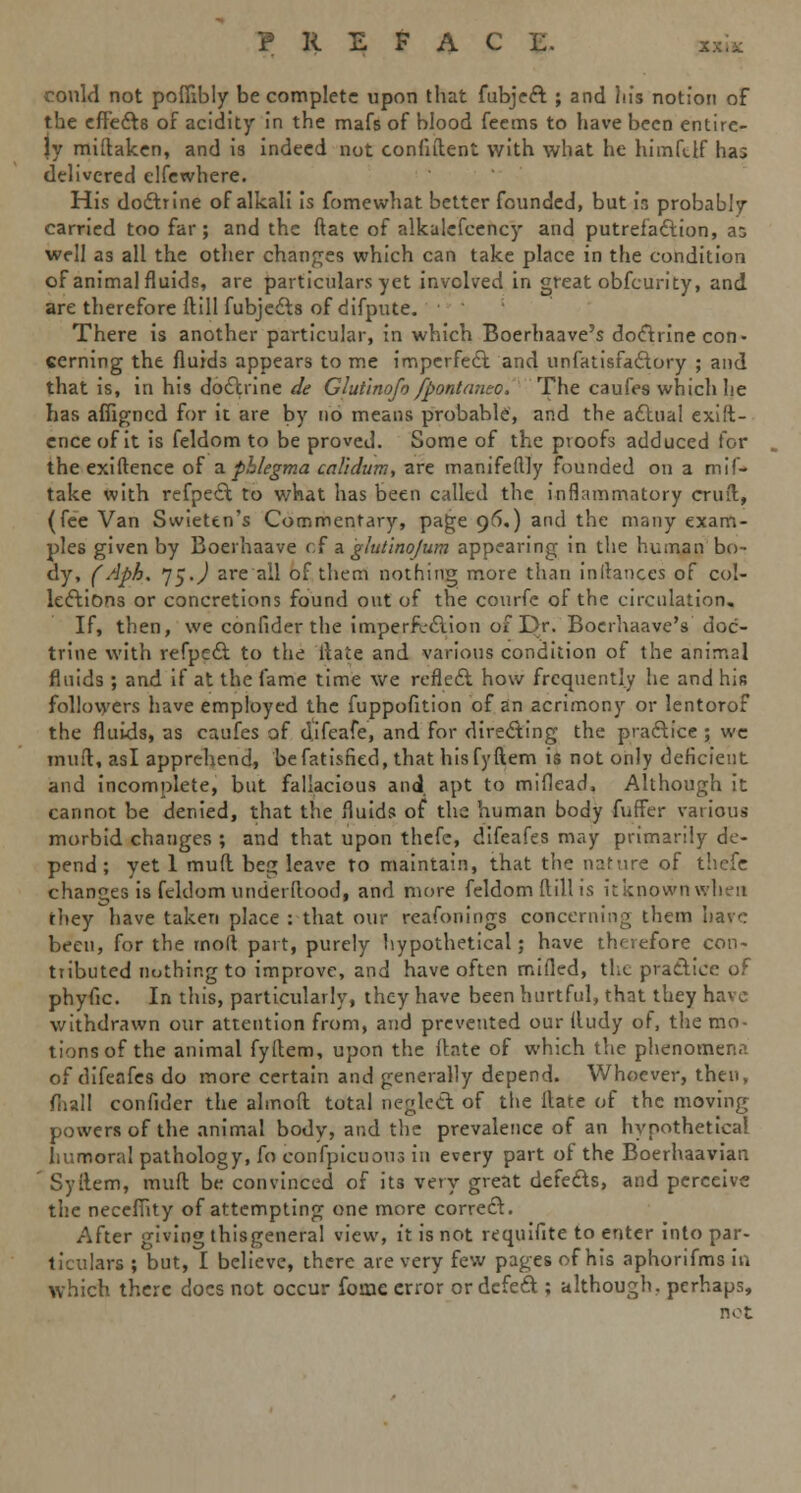 P R E F A C L. x*k could not poffibly be complete upon that fubject ; and ln's notion of the effects of acidity in the mafs of blood feems to have been entire- ly miftaken, and is indeed not confident with what he him ft If haj delivered clfewhere. His doctrine of alkali is fomewhat better founded, but in probably carried too far; and the ftate of alkalcfcency and putrefaction, as well as all the other changes which can take place in the condition of animal fluids, are particulars yet involved in great obfeurity, and are therefore ftill fubjedts of difpute. There is another particular, in which Boerhaave's doctrine con- cerning the fluids appears to me imperfect, and unfatisfactory ; and that is, in his doctrine de Glutinofo fpontaneo. The caufes which he has afiigncd for it are by no means probable, and the actual exist- ence of it is feldom to be proved. Some of the proofs adduced for the exiftence of a phlegma calidum, are manifeftly founded on a mil- take with refpect to what has been called the inflammatory emit, (fee Van Swiettn's Commentary, page 96.) and the many exam- ples given by Boerhaave of a glutino/um appearing in the human bo- dy, (Aph. ~l$.) are ail of them nothing more than inltances of col- lections or concretions found out of the courfe of the circulation. If, then, we confider the imperfvetion of Dr. Boerhaave's doc- trine with refpect to the iiate and various condition of the animal fluids ; and if at the fame time we reflect how frequently he and his followers have employed the fuppofition of an acrimony or lentorof the fluids, as caufes of difeafe, and for directing the practice ; we mutt, asl apprehend, befatisfied, that hisfyftem is not only deficient and incomplete, but fallacious and. apt to miflead, Although it cannot be denied, that the fluids of the human body fnffer various morbid changes ; and that upon thefc, difeafes may primarily de- pend ; yet 1 mull beg leave to maintain, that the nature of thefe changes is feldom underllood, and more feldom ftill is it known when they have taken place : that our reafonings concerning them have been, for the molt part, purely hypothetical; have therefore con- tributed nothing to improve, and have often mifled, the practice of phyfic. In this, particularly, they have been hurtful, that they have withdrawn our attention from, and prevented our iludy of, the mo- tions of the animal fyftem, upon the Ante of which the phenomena of difeafes do more certain and generally depend. Whoever, then, fhall confider the almoft total neglect of the ftate of the moving powers of the animal body, and the prevalence of an hypothetical Immoral pathology, fo coiifpicuous in every part of the Boerhaavian Syftem, muft be convinced of its very great defects, and perceive the neceffity of attempting one more correct. After giving thisgeneral view, it is not requifite to enter into par- ticulars ; but, I believe, there are very few pages of his aphorifms in which there docs not occur fome error or defect; although, perhaps, not