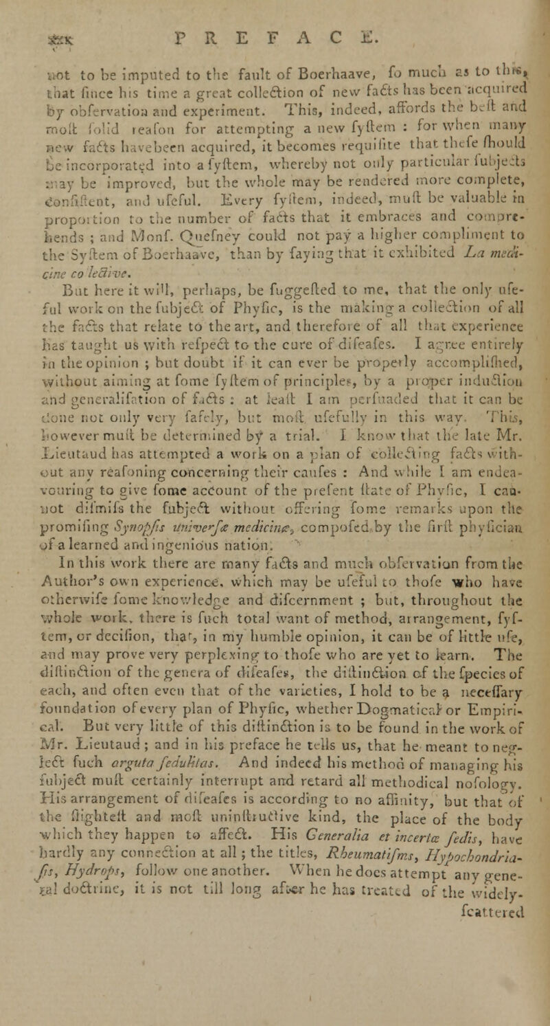 not to be imputed to the fault of Boerhaave, fo much as to this, that fiftce his time a great collection of new facts has been acquired by bbfervatioa and experiment. This, indeed, affords the beft and molt folid reafon for attempting a new fyftem : for when many / facts havebeert acquired, it becomes requisite that thefe ftiould be incorporated into a fyftem, whereby not only particular fubjects be improved, but the whole may be rendered more complete, liitent, and ufeful. Every fyftem, indeed, muft be valuable in proportion to the number of facts that it embraces and com pre. bends ; and Monf. Quefney could not pay a higher compliment to the Syftem of Boerhaave, than by faying that it exhibited La medi- cine co lei/ But here it wi'l, perhaps, be fuggefted to me, that the only ufe- ful work en the fubjedt of Phyfic, is the making a collection of all the facts that relate to the art, and therefore of all that experience has taught us with refpect to the cure of difeafes. I agree entirely in the opinion ; but doubt if it can ever be properly accomplished, without aiming at fome fyftem of principle?, by a pioper induction and generalifation of facts : at ieaft I am I that it can be not only very fafely, but moft ufefully in this way however muft be determined by a trial. I know that the late Mr. Eieutaud has attempted a work on a plan of collecting facts with- out any reafoning concerning their caufes : And w hile I am endea- vouring to give fome account of the prefent ftate of Phyfic, I cai> .iut difmils the fubject without offering fome remarks upon the promiiing Synopjis linivcfa medicine^ compofed by the of a learned and ingenious nation. In this work there are many facts and much observation from tlie Author's own experience, which may be ufeful to thofe who have otherwife fome knowledge and difcernment ; but, throughout the whole work, there is fuch total want of method, arrangement, fyf- tem, or decifion, tha% in my humble opinion, it can be of little ufe, and may prove very perplexing to thofe who are yet to iearn. The diftinction of the genera of difeafes, the diftindt-ion cf the fpecies of each, and often even that of the varieties, I hold to be a nectffary foundation of every plan of Phyfic, whether Dogmatical'or Empiri- cal. But very little of this diftinction is to be found in the work of Mr. Lieutaud ; and in his preface he tells us, that he meant to neg- lect: fuch orguta fedubtas. And indeed his method of managing his fubject muft certainly interrupt and retard all methodical nofology. Plis arrangement of difeafes is according to no affinity, but that of the flighteft and moft uninftiuctive kind, the place of the body which they happen to affect. His Generalia et incerta fedis, have hardly any connection at all; the titles, Rbeumatifms, Hybochondna- Jis, Hydrops, follow one another. When he docs attempt any gene- ral doctrine, it is not till long after he has treated of the widely- fcattered