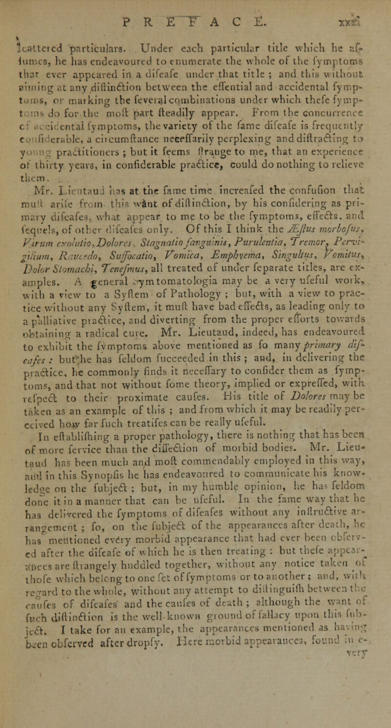 C £. Scattered particulars. Under each particular title which he ai> luroes, he has endeavoured to enumerate the whole of the fymptoms that ever appeared in a difeafe under that title ; and this without aiming at any difiinction between the efTential and accidental fymp- i, or marking the feveral combinations under which thefe fymp- t is do for the moft part fteadily appear. From the concurrence c I tntai fymptoms, the variety of the fame difeafe is frequent!/ pie, a citcumftance neeeffariiy perplexing and diffracting t,5 4 practitioners ; but it feems ('range to me, that an experience of thirty years, in confiderable practice, could do nothing to relieve ti 1 m Mr. Li'-' it'iu.i lias at the fame time increafed the confufion that mu't arile from this want of dillinction, by his confidering as pri- mary difeafe-!. what appear to me to be the fymptoms, effects, and fcquels, of other difeafes only. Of this I think the JEJlus morbofus, Viram exolutio, Dolores, Stngnatiojargu'nis, Purukntia, Tremor. Pervi- gilium, Raucedoy Sutfocatio, Vomica, Emphvema, Singultus, Vomitus, Dolor Stomachi, Tenefmus, all treated of under feparate titles, are ex- amples. A general .7mtomatologia may be a very ufeful woik, with a view to a Syflem of Pathology ; but, with a view to prac- tice without any Syftem, it mull have bad effects, as leading only to a palliative piactice, and diverting from the proper efforts towards obtaining a radical cure. Mr. Lieutaud, indeed, has endeavoured to exhibit the fvmptoms above mentioned as fo many primary dif- eafes : bufhe has feldom fucceeded in this ; and, in delivering the practice, he commonly finds it neceffary to confider them as fymp- toms, and that not without fome theory, implied or expreffed, with rtfpcct to their proximate caufes. His title of Dolores may be taken as an example of this ; and from which it may be readily ceived how far Xuch treatifes can be really ufeful. In eflablifhing a proper pathology, there is nothing that has been of more fervice than the diflection of moibid bodies. Mr. Lieu- taud has been much and moft commendably employed in this way, and in this Synopfis he has endeavoured to communicate his know- ledge on the fubject ; but, in my humble opinion, lie ha> feldom done it in a manner that can be ufeful. In the fame way that he has delivered the fymptoms of difeafes without any inllructive ar- rangement ; fo, on the fubject of the appearances after death, he hasC mentioned every morbid appearance that had ever been obferv- ed after the difeafe of which he is then treating : but thefe ap] agrees are ftrangely huddled together, without any notice taken ot thofe which belong to one fet of fymptoms or to another; and, with regard to the whole, without any attempt to dillinguiih betwee caufes of difeafes and the caufes of death ; although the want of fuch diitinaion is the well-known ground of fallacy upon this fub- icct. I take for an example, the appearances mentioned as ha b en obferved after dropfv. Here morbid appearances, found in e-