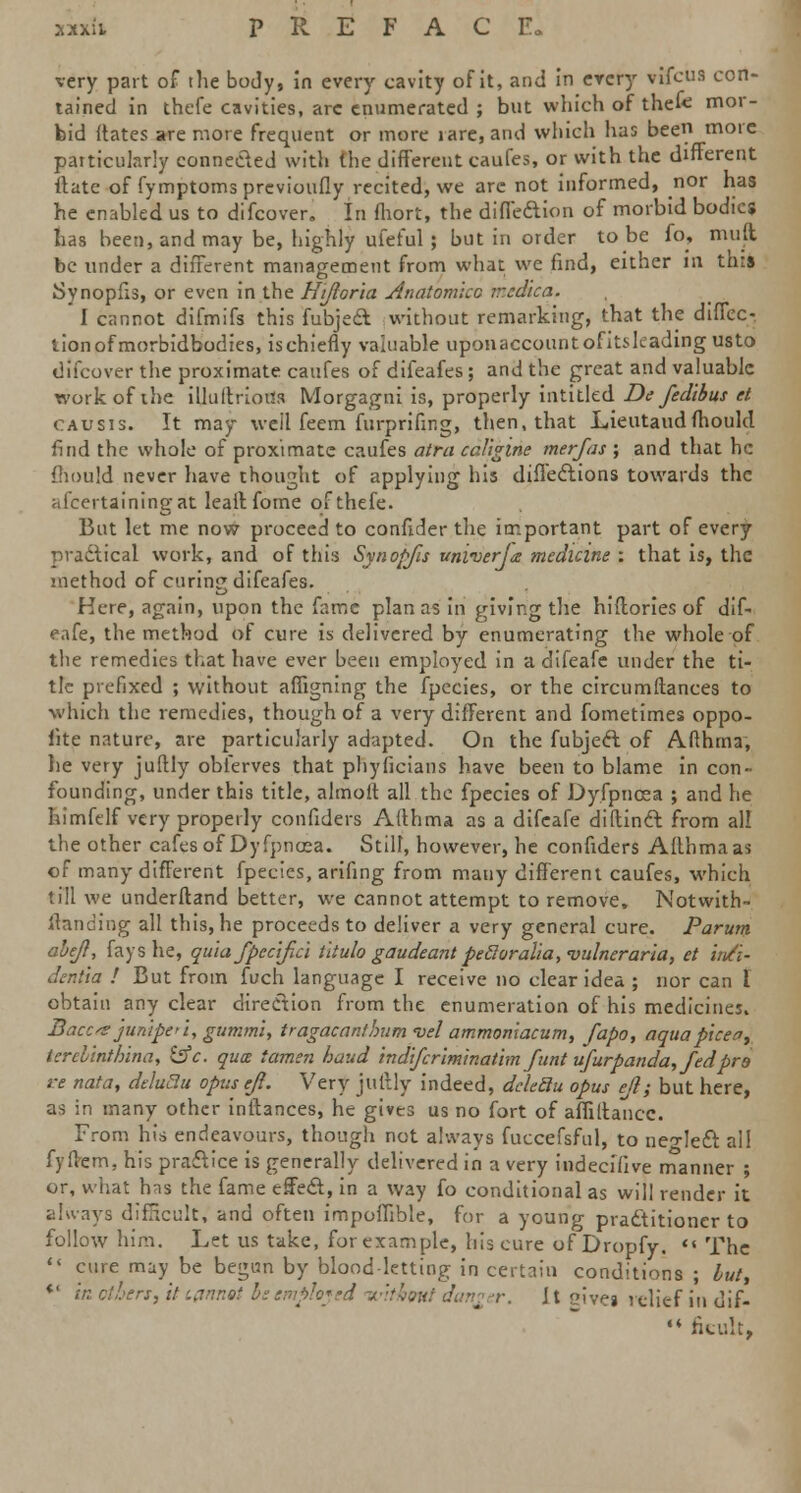 very part of the body, in every cavity of it, and in every vifcus con- tained in thefe cavities, arc enumerated ; but which of thefe mor- bid Mates are more frequent or more rare, and which has been more particularly connected with the different caufes, or with the different Hate of fymptomsprevioufly recited, we arc not informed, nor has he enabled us to difcover. In fhort, the diffeftion of morbid bodies has been, and may be, highly ufeful ; but in order to be fo, mud be under a different management from what we find, either in this JSynopfis, or even in the Hijloria Anatomico iredica. I cannot difmifs this fubjeft without remarking, that the diiTec- tionofmorbidbodies, ischiefly valuable uponaccountofitsleading usto difcover the proximate caufes of difeafes; and the great and valuable work of ihe illuftrioua Morgagni is, properly intitled De fedibus et CAUsrs. It may well feem furprifir.g, then, that Lieutaudmould find the whole of proximate caufes atra caJigine merfas ; and that he mould never have thought of applying his difieclions towards the afcertainingat leait fome of thefe. But let me now proceed to confider the important part of every practical work, and of this Synopfis univerja medicine : that is, the method of curing difeafes. Here, again, upon the fame plan as in giving the hiflories of dif- eafe, the method of cure is delivered by enumerating the whole of the remedies that have ever been employed in a difeafe under the ti- tle prefixed ; without afhgning the fpecies, or the circumflances to which the remedies, though of a very different and fometimes oppo- site nature, are particularly adapted. On the fubjecl: of Afthma, he very juftly obferves that phyficians have been to blame in con- founding, under this title, almolt all the fpecies of Dyfpncea ; and he himftlf very properly confiders Afthma as a difeafe diftincl: from all the other cafes of Dyfpncea. Still, however, he confiders Aflhma as of many different fpecies, arifing from many different caufes, which till we underftand better, we cannot attempt to remove. Notwith- standing all this, he proceeds to deliver a very general cure. Parum abeji, fays he, quia fpcc'ifici Utulo gaudeant pecloralia, vulneraria, et infi- denha ! But from fuch language I receive no clear idea ; nor can I obtain any clear direction from the enumeration of his medicines. Baccs junipe>i, gummi, tragacantbumvel ammoniacum, fapo, aqua picea, terelinthina, &c. qua iamen baud indifcriminathn funt ufurpanda, fed pro re nata, deluBu opusejl. Very juftly indeed, dchdu opus cjl; but here, as in many other inftances, he gives us no fort of aflillancc. From his endeavours, though not always fuccefsful, to neo-left all fyilern, his practice is generally delivered in a very indecifive manner ; or, what has the fame effect, in a way fo conditional as will render it always difacult, and often impofhble, for a young practitioner to follow him. Let us take, forexample, his cure of Dropfy. '« The  cure may be begun by blood-letting in certain conditions ; hut, *' in ctben, it iflnnot be employed ivithmt dan£ r. Jt cive* ,cUef j„ Jif.  fieult,