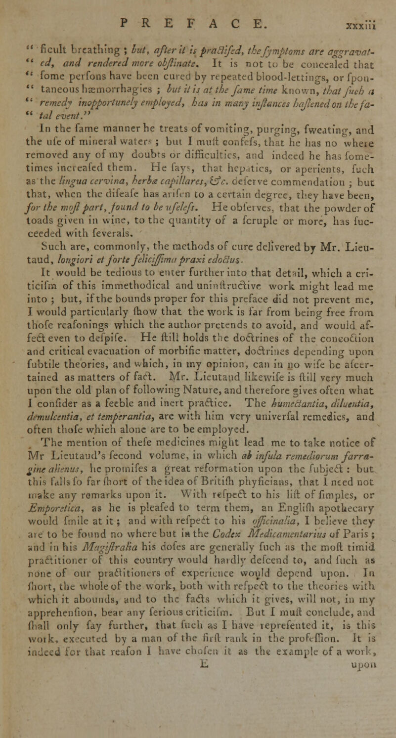 XXXlll  ficult brcatliing ; but, after it is praElifed, thefymptoms are a^raval- ** ed, and rendered more objllnate. It is not to be concealed that  Come perfons have been cured by repeated blood-lettings, or fpon-  taneoushaemorrhagies ; but it is at the fame time known, that fuch a  remedy inopportunely employed, has in many inflames luflenedon the fa-  tale-vent. In the fame manner he treats of vomiting, purging fweatinc, and the ufe of mineral waters ; bm I mult confefs, that he has no wheie removed any of my doubrs or difficulties, and indeed he has lome- times increafed them. He fays, that hepaics, or aperients, fuch as the lingua cervina, herbs capillares, &c. defcrve commendation ; but that, when the difeafe has arifen to a certain degree, they have been, for the mofl part, found to be itfeLfs. Heobfeives, that the powder of toads given in wine, to the quantity of a fcruple or more, has fuc- ceeded with feverals. Such are, commonly, the methods of cure delivered by Mr. Lieu- taud, longiori et forte felicijfima praxi edoflus. It would be tedious to enter further into that detail, which a cri- ticifm of this immethodical and uninftructivc work might lead me into ; but, if the bounds proper for this preface did not prevent me, I would particularly fhow that the work is far from being free from thofe reafonings which the author pretends to avoid, and would af- fect even to defpife. He ftill holds the doctrines of the concoction and critical evacuation of morbific matter, doctrines depending upon fubtile theories, and which, in my opinion, can in no wife be afcer- tained as matters of fart. Mr. Lieutaud likewife is ftill very much upon the old plan of following Nature, and therefore gives often what 1 confider as a feeble and inert practice. The humedantia, dilucntia, demukentia, et temperantiay are with him very univerfal remedies, and often thofe which alone are to be employed. The mention of thefe medicines might lead me to take notice of Mr Lieutaud's fecond volume, in which ai infula remediorum farra- gine alienus, he promifes a great reformation upon the fubject : but this falls fo far ftiort of the idea of Britifh phyficians, that 1 need not make any remarks upon it. With refpect to his lift of fimples, or Emporetica, as he is pleafed to term them, an Englifh apothecary would fmile at it; and with refpect to his officinalia, I believe they arc to be found no where but in the Codex Medicamentarius of Paris ; and in his Magiftralia his dofes are generally fuch as the moft timid practitioner of this country would hardly defcend to, and fuch as none of our practitioners of experience would depend upon. In fhort, the whole of the work, both with refpect to the theories with which it abounds, and to the facts which it gives, will not, in my appreheniion, bear any ferious criticifm. But I mull conclude, and (hall only fay further, that fuch as I have reprefented it, is this work, executed by a man of the fir ft rank in the profeffion. It is indeed for that reafon 1 have chofen it as the example of a work, L upon