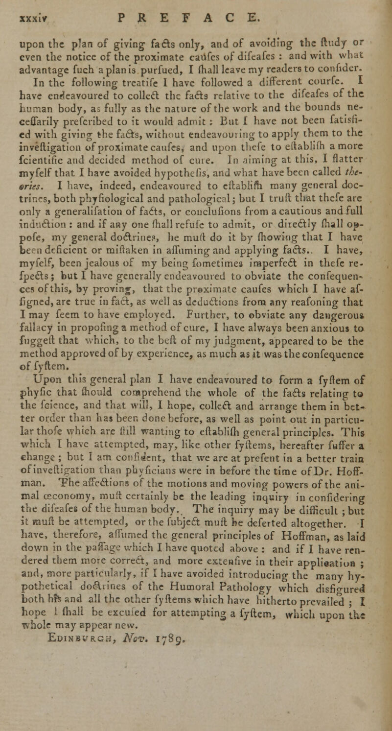 xxxlr PREFACE. upon the plan of giving facts only, and of avoiding the ftudy or even the notice of the proximate caufes of difeafes : and with what advantage fuch a plan is purfued, I (hall leave my readers to confider. In the following treatife I have followed a different courfe. I have endeavoured to collect the facts relative to the difeafes of the human body, as fully as the nature of the work and the bounds ne- ceffarily prefcribed to it would admit : But I have not been fatisfi- ed with giving the facts, without endeavouring to apply them to the inveftigation of proximate caufes, and upon thefe to eltablifh a more fcientific and decided method of cine. In aiming at this, I flatter myfelf that I have avoided hypothclis, and what have been called the- ories. I have, indeed, endeavoured to eftablim many general doc- trines, both phyfiological and pathological; but I truft that thefe arc only a generalisation of facts, or couclufions from acautious and full induction : and if any one (hall refufe to admit, or directly mall op- pofe, my general doctrine?, he mull do it by fhowing that I have be en deficient or miftaken in affuming and applying facts.. I have, myfelf, been jealous of my being fometimes imperfect in thefe re- fpects ; but I have generally endeavoured to obviate the confequen- ces of this, by proving, that the proximate caufes which I have af- iigned, are true in fact, as well as deductions from any reafoning that I may feem to have employed. Further, to obviate any dangerous fallacy in propofing a method of cure, I have always been anxious to fuggeft that which, to the beft of my judgment, appeared to be the method approved of by experience, as much as it wastheconfequence of fyftem. Upon this general plan I have endeavoured to form a fyflem of phyfic that fhould comprehend the whole of the facts relating to the fcience, and that will, I hope, collect and arrange them in bet- ter order than has been done before, as well as point out in particu- lar thofe which are 11 ill wanting to eftablifh general principles. This which I have attempted, may, like other fyitems, hereafter fuffer a change ; but I am confident, that we are at prefent in a better train of inveftigation than phyficians were in before the time ofDr. Hoff- man. The affections of the motions and moving powers of the ani- mal ceconomy, muft certainly be the leading inquiry in confidering the difeafes of the human body. The inquiry may be difficult ; but it muff be attempted, or the fubject mult he deferted altogether. I have, therefore, affumed the general principles of Hoffman, as laid down in the paffage which I have quoted above : and if I have ren- dered them more correct, and more extenfive in their application ; and, more particularly, if I have avoided introducing the many hy- pothetical do&iines of the Humoral Pathology which disfigured both h?s and all the other fyftems which have hitherto prevailed ; I hope i fhall be excused for attempting a fyftem, which upon the whole may appear new. Edinburgh, Nov. 1789.