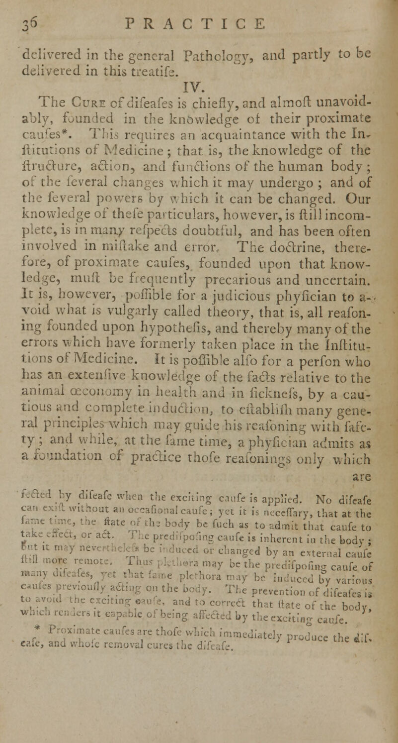 delivered in the general Pathology, and partly to be delivered in this treatife. IV. The Cure of difeafes is chiefly, and almofl: unavoid- ably, founded in the knowledge of their proximate caufes*. This requires an acquaintance with the In- ftitutions of Medicine; that is, the knowledge of the itructure, action, and functions of the human body; of the feveral changes which it may undergo ; and of the feveral powers by which it can be changed. Our knowledge of thefe particulars, however, is (till incom- plete, is in many refpeEs doubtful, and has been often involved in miflake and error. The doctrine, there- fore, of proximate caufes, founded upon that know- ledge, mult be frequently precarious and uncertain. It is, however, pofiible for a judicious phyiician to a-. void what is vulgarly called theory, that is, all reafon- ing founded upon hypothefis, and thereby many of the errors which have formerly taken place in the inftitu- tions of Medicine. It is poffible alio for a perfon who has an extenfive knowledge of the fads relative to the animal oeeonomy in health and in ficknefs, by a cau- tious and complete induction, to eilablifh many gene- ral principles which may guide his rcaibning with fafe- ty ; and while, at the lame time, a phyiician admits as a foundation of practice thofe reaibnings only which are I by difeafe when the exciting caufe is applied. No difeafe cat, cxi t without an occafional caufe; yet it is ncccfTnry, that at the h= body be fuch as to admit that caufe to take effect, or a t e predifpofmg caufe is inherent in the body : But ,t may nev |uccd or cllanged by an ^^^ ^ '75 rre,UOtC' t  V m*7 bc the PrcdifpofiHg caufe of irrox.matc cauics are thole which immediately produce the iif cafe, and whofc removal cures the di