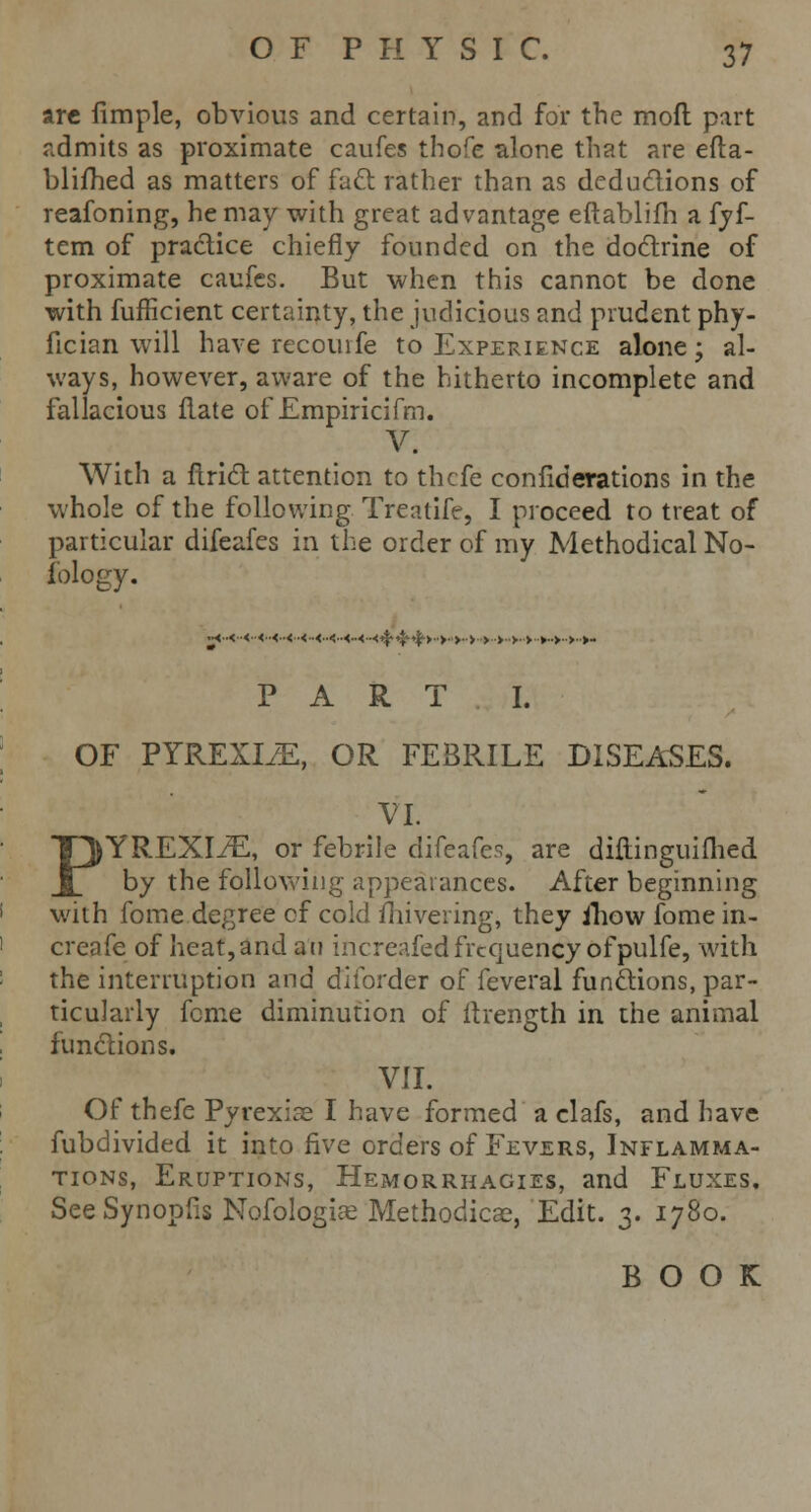 are fimple, obvious and certain, and for the mod part admits as proximate caufes thofe alone that are efta- blifhed as matters of fact rather than as deductions of reafoning, he may with great advantage eftablifh a fyf- tem of practice chiefly founded on the doctrine of proximate caufes. But when this cannot be done with fufficient certainty, the judicious and prudent phy- fician will have recouife to Experience alone; al- ways, however, aware of the hitherto incomplete and fallacious flate of Empiricifm. V. With a ftrict attention to thefe confiderations in the whole of the following Treatife, I proceed to treat of particular difeafes in the order of my Methodical No- fology. m-< ■<••<••<■•< ■<<-<-<-<--<4'4''!'>•>■ ■>■■>■ ■>■>• >•>■•►••>••>•>- PART I. OF PYREXIAE, OR FEBRILE DISEASES. VI. PYREXIAE, or febrile difeafes, are diftinguifhed by the following appearances. After beginning with fome degree of cold fhivering, they iliow fome in- creafe of heat, and an increafed frequency of pulfe, with the interruption and diibrder of feveral functions, par- ticularly feme diminution of itrength in the animal functions. VII. Of thefe Pyrexias I have formed a clafs, and have fubdivided it into five orders of Fevers, Inflamma- tions, Eruptions, Hemorrhagies, and Fluxes. SeeSynopfis Nofologias Methodical, Edit. 3. 1780. BOOK