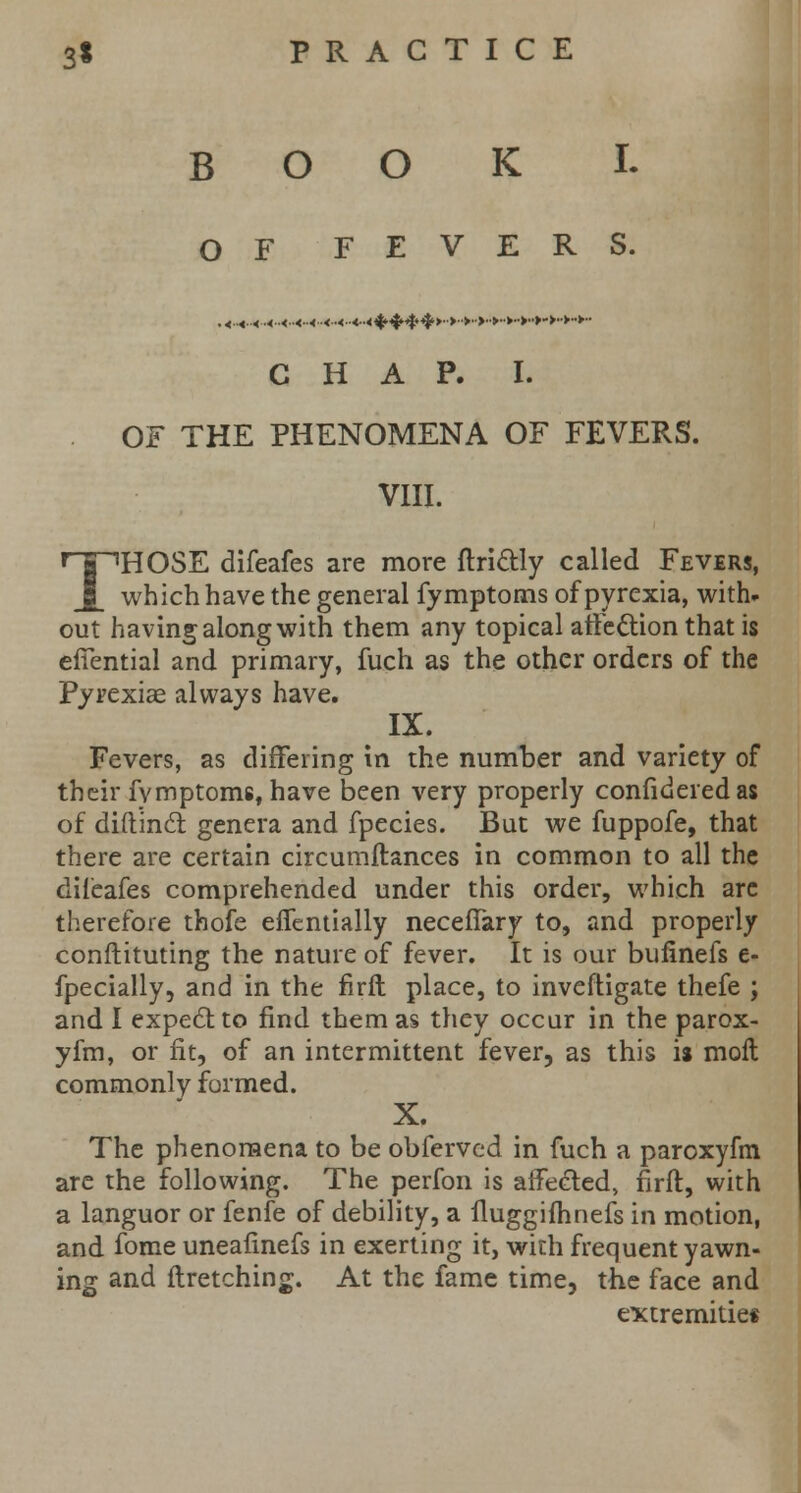 BOOK I. OF FEVERS. CHAP. I. OF THE PHENOMENA OF FEVERS. VIII. THOSE difeafes are more ftri&ly called Fevers, which have the general fymptorns of pyrexia, with- out having along with them any topical arle&ion that is effential and primary, fuch as the other orders of the Pyrexiae always have. IX. Fevers, as differing in the number and variety of their fvmptoms, have been very properly confidered as of diftincl genera and fpecies. But we fuppofe, that there are certain circumftances in common to all the difeafes comprehended under this order, which arc therefore thofe effentially necefTary to, and properly conftituting the nature of fever. It is our bufinefs e- fpecially, and in the firft place, to inveftigate thefe ; and I expect to find them as they occur in the parox- yfm, or fit, of an intermittent fever, as this is molt commonly formed. X. The phenomena to be obferved in fuch a paroxyfm are the following. The perfon is affected, firft, with a languor or fenfe of debility, a fluggifhnefs in motion, and fome uneafinefs in exerting it, with frequent yawn- ing and ftretching. At the fame time, the face and extremities