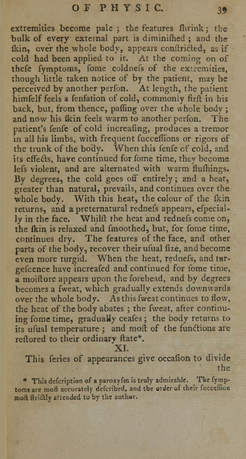 extremities become pale ; the features flirink; the bulk of every external part is diminifhed ; and the fkin, over the whole body, appears conilri&ed, as if cold had been applied to it. At the coming on of thefe fymptoms, fome coldnefs of the extremities, though little taken notice of by the patient, may be perceived by another perfon. At length, the patient himfelf feels a fenfation of cold, commonly firft in his back, but, from thence, pairing over the whole body ; and now his ikin feels warm to another perfon. The patient's fenfe of cold increafing, produces a tremor in all his limbs, with frequent fucceffions or rigors of the trunk of the body. When this fenfe of cold, and its effects, have continued for fome time, they become lefs violent, and are alternated with warm rlufhings. By degrees, the cold goes off entirely; and a heat, greater than natural, prevails, and continues over the whole body. With this heat, the colour of the fkin returns, and a preternatural rednefs appears, efpecial- ly in the face. Whilft the heat and rednefs come on, the fkin, is relaxed and fmoothed, but, for forne time, continues dry. The features of the face, and other parts of the body, recover their ufual fize, and become even more turgid. When the heat, rednefs, and tar- gefcence have increafed and continued for fome time, a moifture appears upon the forehead, and by degrees becomes a fweat, which gradually extends downwards over the whole body. As this fweat continues to flow, the heat of the body abates ; the fweat, after continu- ing fome time, gradually ceafes; the body returns to its ufual temperature : and mod of the functions are reflored to their ordinary ftate*. XL This feries of appearances give occafion to divide the * This defcription of a paroxyfm is truly admirable. The fymp- torns are moft accurately defcribed, and the order of their fueceflioB mod ftri&ly attended to by the author.