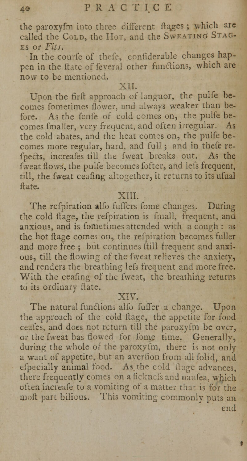 the paroxyfm into three different flakes; which are called the Cold, the Hot, and the Sweating Stag- es or Fits. In the courfe of thefe, confiderdble changes hap- pen in the ftate of feveral other functions, which are now to be mentioned. XII. Upon the flrit approach of languor, the pulfe be- comes fometimes flower, and always wTeaker than be- fore. As the fenfe of cold comes on, the pulfe be- comes fmaller, very frequent, and often irregular. As the cold abates, and the heat comes on, the pulfe be- comes more regular, hard, and full ; and in thefe re- fpe&s, increafes till the fweat breaks out. As the fweat flows, the pulfe becomes fofter, and lefs frequent, till, the fweat cealing altogether, it returns to its ufual ftate. XIII. The refpiration alfo fuffers fome changes. During the cold flage, the refpiration is fmall, frequent, and anxious, and is fometimes attended with a cough : as the hot flage comes on, the refpiration becomes fuller and more free ; but continues (till frequent and anxi- ous, till the flowing of the fweat relieves the anxiety, and renders the breathing lefs frequent and more free. With the ceafing of the fweat, the breathing returns to its ordinary ftate. XIV. The natural functions alio fuffer a change. Upon the approach of the cold ftagc, the appetite for food ceafes, and does not return till the paroxyfm be over, or the fweat has flowed for fome time. Generally, during the whole of the paroxyfm, there is not only a want of appetite, but an averfion from all folid, and especially animal food. As. the cold flage advances, there frequently comes on a ficknefs and naufea, which often increafe to a vomiting of a matter thai is for the mod part bilious. This vomiting commonly puts an end