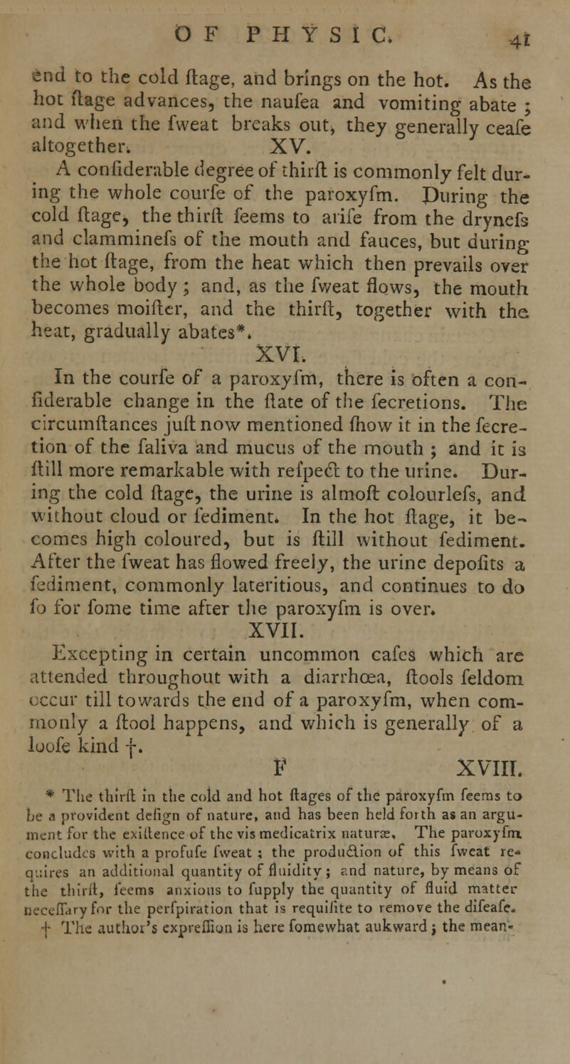 end to the cold flage, and brings on the hot. As the hot flage advances, the naufea and vomiting abate ; and when the fweat breaks out, they generally ceafe altogether. XV. A confiderable degree of thirfl is commonly felt dur- ing the whole courfe of the paroxyfm. During the cold flage, the thirfl feems to arife from the drynefs and clamminefs of the mouth and fauces, but during the hot flage, from the heat which then prevails over the whole body; and, as the fv/eat flows, the mouth becomes moifter, and the thirfl, together with the, heat, gradually abates*. XVI. In the courfe of a paroxyfm, there is often a con- fiderable change in. the flate of the fecretions. The circumflances juflnow mentioned fhow it in the fecre- tion of the faliva and mucus of the mouth ; and it is flill more remarkable with refpecl to the urine. Dur- ing the cold flage, the urine is almoft colourlefs, and without cloud or fediment. In the hot flage, it be- comes high coloured, but is flill without fediment. After the fweat has flowed freely, the urine depofits a fediment, commonly lateritious, and continues to do fo for fome time after the paroxyfm is over. XVII. Excepting in certain uncommon cafes which are attended throughout with a diarrhoea, flools feldom occur till towards the end of a paroxyfm, when com- monly a flool happens, and which is generally of a loofe kind f. V XVIII. * The third in the cold and hot ftages of the paroxyfm feems to he a provident deiign of nature, and has been held forth as an argu- ment for the exiuence of the vis medicatrix naturae. The paroxyfm. concludes with a profufe fweat ; the produ&ion of this fweat re- quires an additional quantity of fluidity; r.nd nature, by means of the thirfl, feems anxious to fupply the quantity of fluid matter Qeceflary for the perfpiration that is requiJite to remove the difeafe. -I- The author's exprefiion is here fomewhat aukward} the mean-