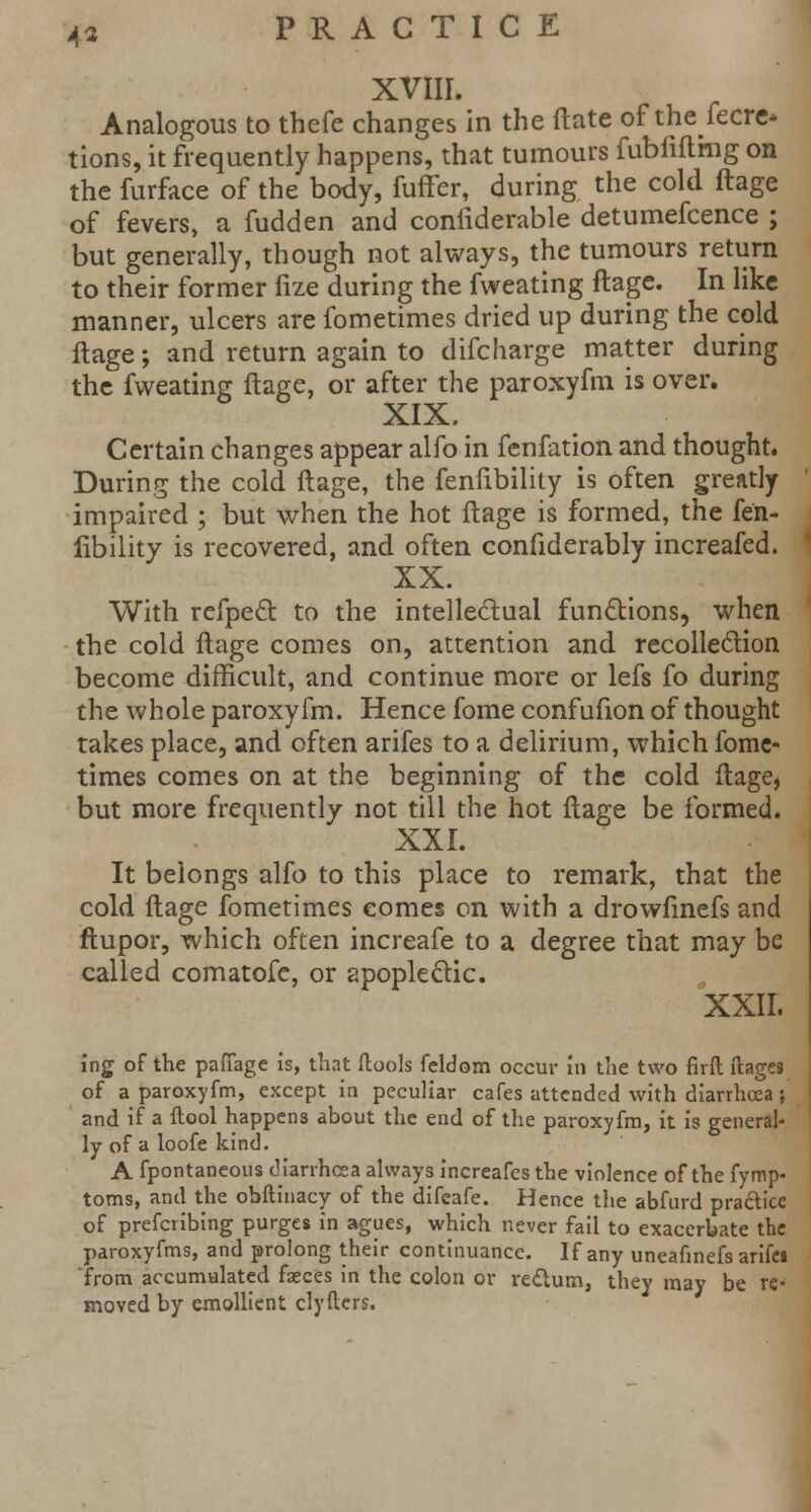 XVIII. Analogous to thefe changes in the ftate of thefecre* tions, it frequently happens, that tumours fubfiflmg on the furface of the body, fuffer, during the cold ftage of fevers, a fudden and confiderable detumefcence ; but generally, though not always, the tumours return to their former fize during the fweating ftage. In like manner, ulcers are fometimes dried up during the cold ftage; and return again to difcharge matter during the fweating ftage, or after the paroxyfm is over. XIX. Certain changes appear alfo in fenfation and thought. During the cold ftage, the fenfibility is often greatly impaired ; but when the hot ftage is formed, the fen- fibility is recovered, and often confiderably increafed. XX. With refpect to the intellectual functions, when the cold ftage comes on, attention and recollection become difficult, and continue more or lefs fo during the whole paroxyfm. Hence fome confufion of thought takes place, and often arifes to a delirium, which fome- times comes on at the beginning of the cold ftage, but more frequently not till the hot ftage be formed. XXI. It belongs alfo to this place to remark, that the cold ftage fometimes comes on with a drowfinefs and ftupor, which often increafe to a degree that may be called comatofc, or apoplectic. XXII. ing of the pafiage is, that (tools feldom occur in the two firft ftages of a paroxyfm, except in peculiar cafes attended with diarrhoea; and if a flool happens about the end of the paroxyfm, it is general- ly of a loofe kind. A fpontaneous diarrhoea always increafes the violence of the fymp- toms, and the obftinacy of the difeafe. Hence the abfurd practice of prefcribing purges in agues, which never fail to exacerbate the paroxyfms, and prolong their continuance. If any uneafinefs arife* from accumulated faeces in the colon or rectum, they may be re- moved by emollient clyftcrs.