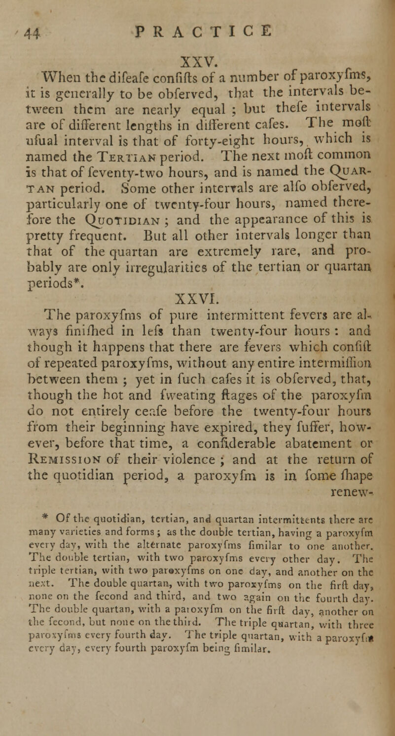 XXV. When the difeafe confifts of a number of paroxyfms, it is generally to be obferved, that the intervals be- tween them are nearly equal ; but thefe intervals are of different lengths in different cafes. The moll ufual interval is that of forty-eight hours, which is named the Tertian period. The next moft common is that of feventy-two hours, and is named the Quar- tan period. Some other intervals are alfo obferved, particularly one of twenty-four hours, named there- fore the Quotidian ; and the appearance of this is pretty frequent. But all other intervals longer than that of the quartan are extremely rare, and pro- bably are only irregularities of the tertian or quartan periods*. XXVI. The paroxyfms of pure intermittent fevers are al- ways finifhed in lefs than twenty-four hours: and though it happens that there are fevers which confiil of repeated paroxyfms, without any entire intermiffion between them ; yet in fuch cafes it is obferved, that, though the hot and fvveating ftages of the paroxyfm do not entirely ceafe before the twenty-four hours from their beginning have expired, they fuffer, how- ever, before that time, a confiderable abatement or Remission of their violence ; and at the return of the quotidian period, a paroxyfm is in fome fhape renew- * Of the quotidian, tertian, and quartan interrnittc-nts there are many varieties and forms ; as the double tertian, having a paroxyfm every day, with the alternate paroxyfms fimilar to one another. The double tertian, with two paroxyfms every other day. The triple tertian, with two paraxyfms on one day, and another on the next. The double quartan, with two paroxyfms on the firft day, none on the fecond and third, and two ?.gain on the fourth day. The double quartan, with a patoxyfm on the firft day, another on the fecond, but none on the third. The triple quartan, with three paroxyfms every fourth day. The triple quartan, with a paroxyf:* every day, every fourth paroxyfm being fimilar.