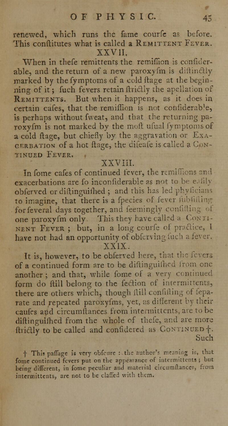 r OF PHYSIC. 45 renewed, which runs the fame courfe as before. This conftitutes what is called a Remittent Fever. XXVII. When in thefe remittents the remifiion is confider- able, and the return of a new paroxyfm is diftinctly marked by the fymptoms of a cold ftage at the begin- ning of it; fuch fevers retain ftricUy the apellation of Remittents. But when it happens, as it does in certain cafes, that the remifiion is not confiderab?e5 is perhaps without fweat, and that the returning pa- roxyfm is not marked by the moil ufual fymptoms of a cold ftage, but chiefly by the aggravation or Exa- cerbation of a hot ftage, the cifeafe is called a Con- tinued Fever, XXVIII. In fome cafes of continued fever, the rcmifllons end exacerbations are fo inconfiderable as not to be e. iilv obferved or diftjnguifhed ; and this has led phyficians to imagine, that there is a fpecies of fever fiibfitling forfeveral days together, and feemingly confiding of one paroxyfm only This they have called a Conti- nent Fever ; but, in a long courfe of practice, I have not had an opportunity of obferving fuch a fever. XXIX. It is, however, to be obferved here, that the fevers of a continued form are to be diftinguifhed from one another; and that, while fome of a very continued form do (till belong to the fection of intermittents, there are others which, though (till confifting of fepa- rate and repeated paroxyfms, yet, as different by their caufes and circumftances from intermittents, are to be diftingulfheid from the whole of thefe, and are more ftriclly to be called and confidered as Continued f. Such f This paffage is very obfeure :,the author's meaning is, that fome continued fevers put on the appearance of intermittents ; but being different, in fome peculiar and material circumftanccf, from intermittents, are not to be clafied with them.