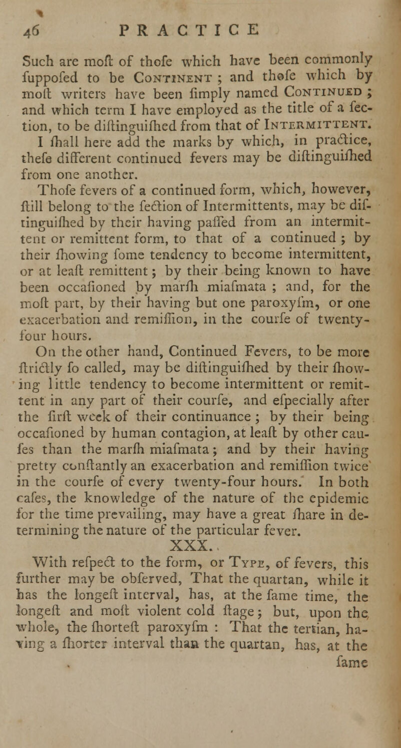 Such are moft of thofe which have been commonly fuppofed to be Continent ; and thofe which by molt writers have been fimply named Continued ; and which term I have employed as the title of a fee- tion, to be diftinguifhed from that of Intermittent. I fhall here add the marks by which, in pradice, thefe different continued fevers may be diftinguifhed from one another. Thofe fevers of a continued form, which, however, flill belong to the feclion of Intermittents, may be dif- tinguifhed by their having paffed from an intermit- tent or remittent form, to that of a continued ; by their mowing fome tendency to become intermittent, or at lead remittent; by their being known to have been occaiioned by marfh miafmata ; and, for the moft part, by their having but one paroxyfm, or one exacerbation and remifhon, in the courfe of twenty- four hours. On the other hand, Continued Fevers, to be more ftrictly fo called, may be diftinguifhed by their fhovv- ing little tendency to become intermittent or remit- tent in any part of their courfe, and efpecially after the firft week of their continuance ; by their being occafioned by human contagion, at leaft by other cau- fes than the marfh miafmata; and by their having pretty conftantlyan exacerbation and remiflion twice in the courfe of every twenty-four hours. In both cafes, the knowledge of the nature of the epidemic for the time prevailing, may have a great fhare in de- termining the nature of the particular fever. XXX. With refpecl to the form, or Type, of fevers, this further may be obferved, That the quartan, while it has the longeft interval, has, at the fame time, the longeft and moft violent cold ftage; but, upon the whole, the fhorteft paroxyfm : That the tertian, ha- iring a fhorter interval than the quartan, has, at the fame