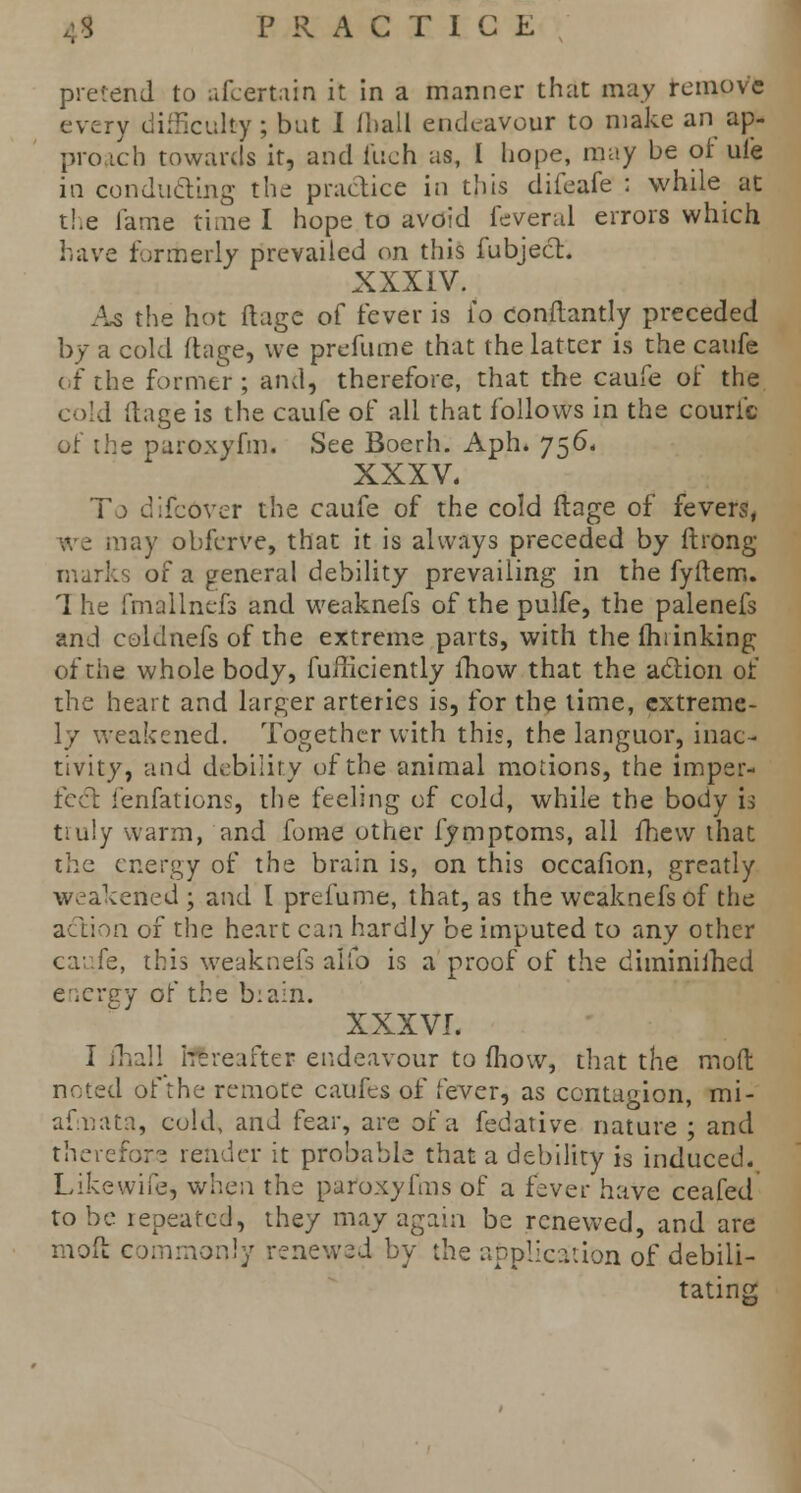 pretend to afcertain it in a manner that may remove every difficulty ; but I ihall endeavour to make an ap- proach towards it, and inch as, I hope, may be of ule in conducting the practice in this difeafe : while at the lame time I hope to avoid feveral errors which have formerly prevailed on this fubject. XXXIV. As the hot ftage of fever is io conftantly preceded by a cold ftage, we prefume that the latter is the caufe of the former; and, therefore, that the caufe of the I ftage is the caufe of all that follows in the couri'c of the paroxyfm. See Boerh. Aph. 756, XXXV. To difcover the caufe of the cold ftage of fevers, we may obferve, that it is always preceded by ftrong marks of a general debility prevailing in the fyftem. 1 he fmallnefs and weaknefs of the pulfe, the palenefs and coldnefs of the extreme parts, with the (hi inking of the whole body, fufticiently ihow that the action of the heart and larger arteries is, for the time, extreme- ly weakened. Together with this, the languor, inac- tivity, and debility of the animal motions, the imper- fect fenfations, the feeling of cold, while the body is tiuly warm, and fome other fymptoms, all fhew that the energy of the brain is, on this occafion, greatly weakened ; and I prefume, that, as the weaknefs of the action of the heart can hardly be imputed to any other caufe, this weaknefs alfo is a proof of the diminished energy of the biain. XXXVI. I ihall hereafter endeavour to mow, that the mod noted of the remote caufes of fever, as contagion, mi- afnata, cold, and fear, are of a fedative nature ; and therefore render it probable that a debility is induced. Like-wife* when the paroxyfms of a fever have ceafed to be lepeatcd, they may again be renewed, and are moft commonly renewed by the application of debili- tating