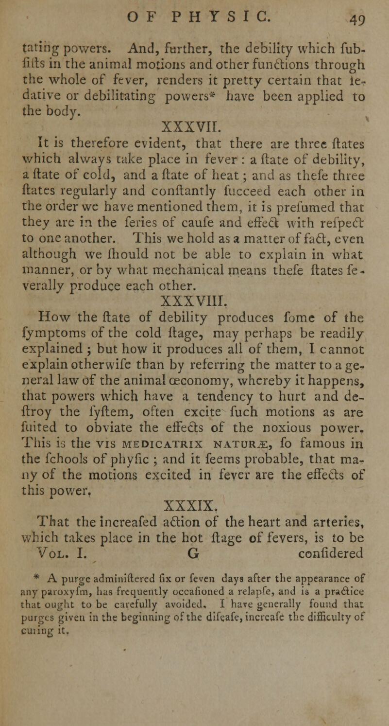 taring powers. And, farther, the debility which fub- fifts in the animal motions and other functions through the whole of fever, renders it pretty certain that ie- dative or debilitating powers* have been applied to the body. xxxvir. It is therefore evident, that there are three flares which always take place in fever : a ftate of debility, a ftate of cold, and a ftate of heat; and as thefe three ftates regularly and conftantly fucceed each other in the order we have mentioned them, it is prei'umed that they are in the feries of caufe and effect with refpect to one another. This we hold as a matter of fact, even although we mould not be able to explain in what manner, or by what mechanical means thefe ftates fe- verally produce each other. XXXVIIL How the ftate of debility produces fome of the fymptoms of the cold ftage, may perhaps be readily explained ; but how it produces all of them, I cannot explain othervvife than by referring the matter to a ge- neral law of the animal ceconomy, whereby it happens, that powers which have a tendency to hurt and de- ftroy the fyftem, often excite fuch motions as are fuited to obviate the effects of the noxious power. This is the vis medicatrix nature, fo famous in the fchools of phyfic ; and it feems probable, that ma- ny of the motions excited in fever are the effects of this power. XXXIX. That the increafed action of the heart and arteries, which takes place in the hot ftage of fevers, is to be Vol. I. G confidered * A purge adminiftered fix or feven days after the appearance of any paroxyfm, has frequently occafioned a relapfe, and is a practice that ought to be carefully avoided, I have generally found that purges given in the beginning of the difeafe, increafe the difficulty of cuiing it.