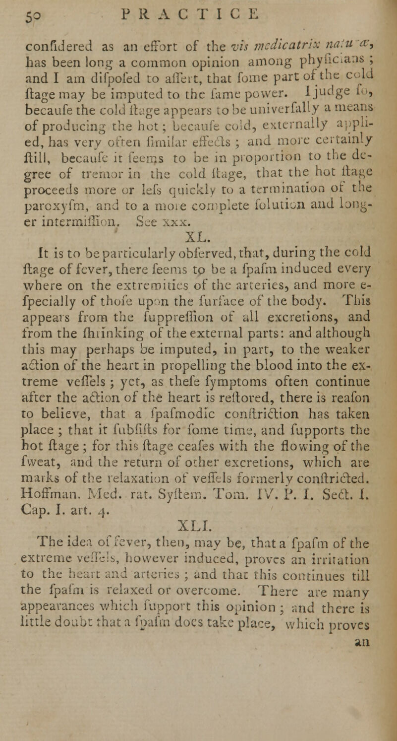 confidered as an effort of the vis medicatrix naiu~&, has been long a common opinion among phyucians ; and I am difpofed to affeit, that fome part of the cold ftage may be imputed to the fame power. I judge fo, becaufe the cold ftage appears to be univerfally a means of producing the hot; becaufe cold, externally appli- ed, has very often ftmilar effects ; and more certainly ftill, becaufe it feerns to be in proportion to the de- gree of tremor in the cold ltage, that the hot ftage proceeds more or lefs quickly to a termination or the paroxyfm, and to a more complete folution and long- er intermifllon. See xxx. XL. It is to be particularly obferved, that, during the cold ftage of fever, there feems to be a fpafm induced every where on the extremities of the arteries, and more e- fpecially of thofe upon the furl ace of the body. This appears from the fuppreflion of all excretions, and from the fhiinking of the external parts: and although this may perhaps be imputed, in part, to the weaker action of the heart in propelling the blood into the ex- treme vefTels ; yet, as thefe fymptoms often continue after the aelion of the heart is reltored, there is reafon to believe, that a fpafmodlc conftriction has taken place ; that it fubfifts for fome time, and fupports the hot ftage ; for this ftage ceafes with the flowing of the fvveat, and the return of other excretions, which are marks of the relaxation of veffels formerly conftricted. Hoffman. Med. rat. Syftem. Tom. IV. P. I. Sect. I. Cap. I. art. 4. XLI. The idea of fever, then, may be, that a fpafm of the extreme vefTels, however induced, proves an irritation to the heart and arteries ; and that this continues till the fpafm is relaxed or overcome. There are many appearances which fupport this opinion ; and there is little doubt that a fpafm docs take place, which proves an