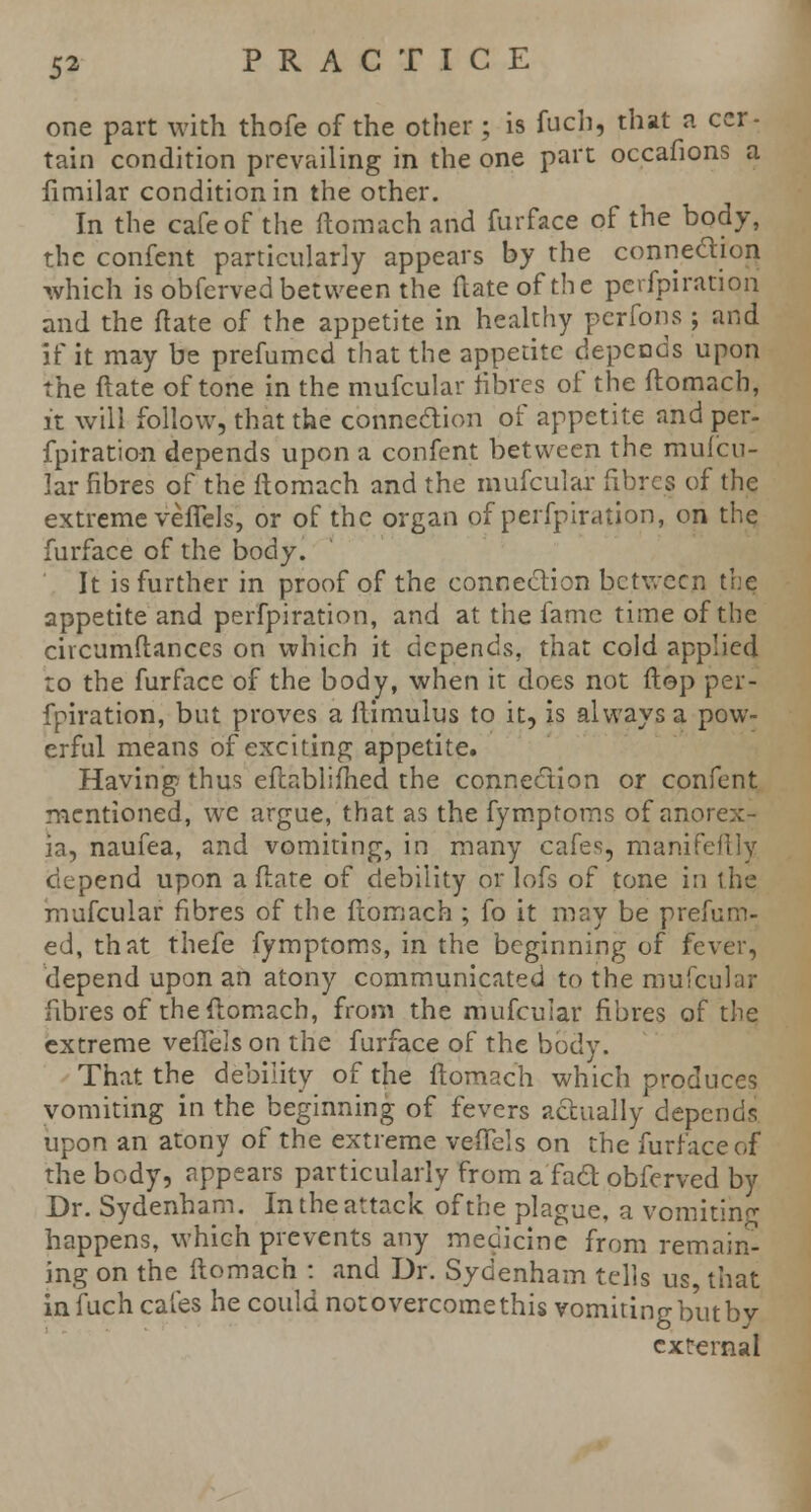 one part with thofe of the other; is fuch, that a cer- tain condition prevailing in the one part occafions a fimilar condition in the other. In the cafe of the ftomach and fur face of the body, the confent particularly appears by the connection which is obferved between the (late of the pcrfpiratiori and the ft ate of the appetite in healthy perfons ; and if it may be prefumed that the appetite depends upon the ftate of tone in the mufcular fibres of the ftomach, it will follow, that the connection of appetite and per- fpiration depends upon a confent between the mufcu- lar fibres of the ftomach and the mufcular fibres of the extreme veffels, or of the organ of perfpiration, on the furface of the body. It is further in proof of the connection between the appetite and perfpiration, and at the fame time of the civcumftances on which it depends, that cold applied :o the furface of the body, when it does not ftep per- fpiration, but proves a ilimulus to it, is always a pow- erful means of exciting appetite. Having thus eftabliffied the connection or confent mentioned, we argue, that as the fymptoms of anorex- ia, naufea, and vomiting, in many cafes, manifeftly depend upon a ftate of debility or lofs of tone in the mufcular fibres of the ftomach ; fo it may be prefum- ed, that thefe fymptoms, in the beginning of fever, depend upon an atony communicated to the mufcular fibres of the ftomach, from the mufcular fibres of the extreme vefTels on the furface of the body. That the debility of the ftomach which produces vomiting in the beginning of fevers actually depends upon an atony of the extreme veflTels on the furface of the body, appears particularly from a'fad obferved by Dr. Sydenham. In the attack of the plague, a vomiting happens, which prevents any medicine from remain- ing on the ftomach : and Dr. Sydenham tells us, that in fuch cafes he could not overcome this vomiting but by external